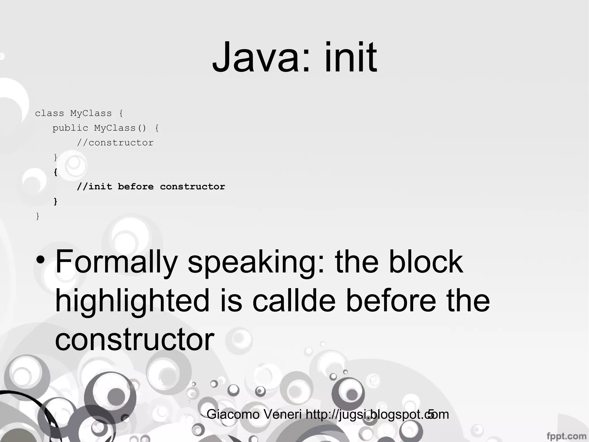 Giacomo Veneri http://jugsi.blogspot.com5
Java: init
class MyClass {
public MyClass() {
//constructor
}
{
//init before constructor
}
}
• Formally speaking: the block
highlighted is callde before the
constructor
 