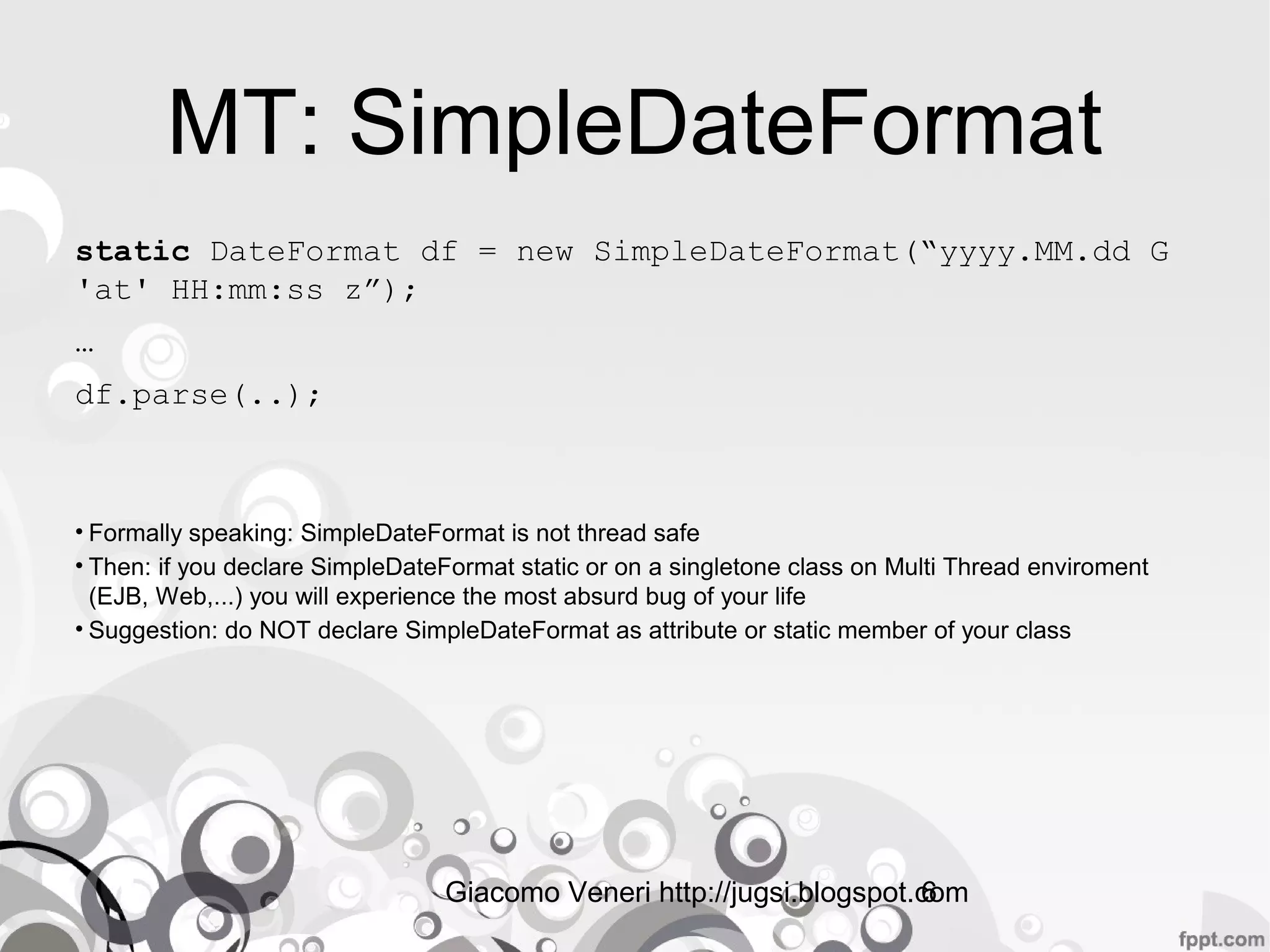 Giacomo Veneri http://jugsi.blogspot.com6
MT: SimpleDateFormat
static DateFormat df = new SimpleDateFormat(“yyyy.MM.dd G
'at' HH:mm:ss z”);
…
df.parse(..);
• Formally speaking: SimpleDateFormat is not thread safe
• Then: if you declare SimpleDateFormat static or on a singletone class on Multi Thread enviroment
(EJB, Web,...) you will experience the most absurd bug of your life
• Suggestion: do NOT declare SimpleDateFormat as attribute or static member of your class
 
