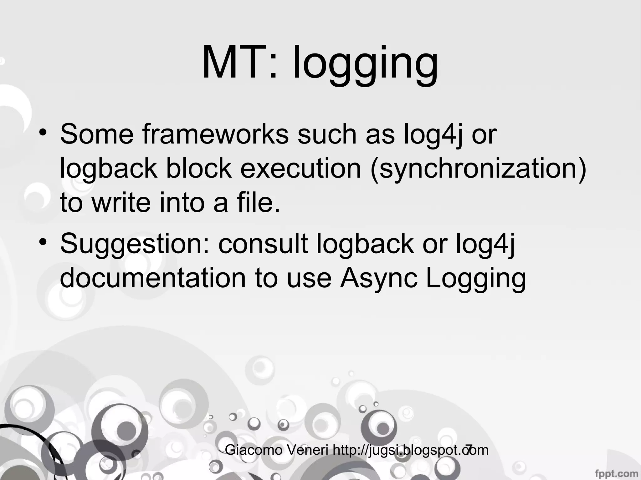 Giacomo Veneri http://jugsi.blogspot.com7
MT: logging
• Some frameworks such as log4j or
logback block execution (synchronization)
to write into a file.
• Suggestion: consult logback or log4j
documentation to use Async Logging
 