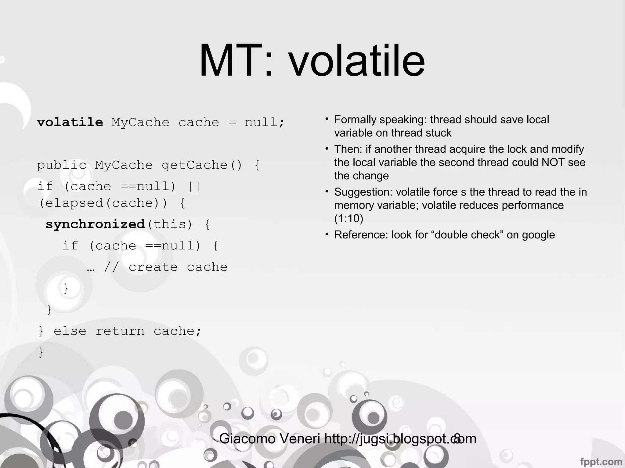 Giacomo Veneri http://jugsi.blogspot.com8
MT: volatile
volatile MyCache cache = null;
public MyCache getCache() {
if (cache ==null) ||
(elapsed(cache)) {
synchronized(this) {
if (cache ==null) {
… // create cache
}
}
} else return cache;
}
• Formally speaking: thread should save local
variable on thread stuck
• Then: if another thread acquire the lock and modify
the local variable the second thread could NOT see
the change
• Suggestion: volatile force s the thread to read the in
memory variable; volatile reduces performance
(1:10)
• Reference: look for “double check” on google
 