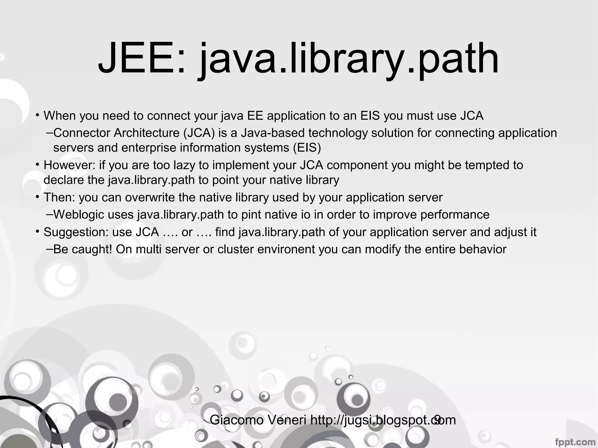 Giacomo Veneri http://jugsi.blogspot.com9
JEE: java.library.path
• When you need to connect your java EE application to an EIS you must use JCA
–Connector Architecture (JCA) is a Java-based technology solution for connecting application
servers and enterprise information systems (EIS)
• However: if you are too lazy to implement your JCA component you might be tempted to
declare the java.library.path to point your native library
• Then: you can overwrite the native library used by your application server
–Weblogic uses java.library.path to pint native io in order to improve performance
• Suggestion: use JCA …. or …. find java.library.path of your application server and adjust it
–Be caught! On multi server or cluster environent you can modify the entire behavior
 