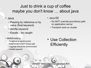 Giacomo Veneri http://jugsi.blogspot.com1
Just to drink a cup of coffee
maybe you don't know … about java
• Java
– Passing by reference or by
value (final keyword)
– stricftp keyword
– Equals .. be caught
• Java EE
– Do NOT override java.library.path
on application server
– Transient work on cluster
• Use Collection
Efficiently
• Multithreading
– TimeZone is synchronized
– DateFormat is NOT thread safe
– Loggings should be synchronized
– Volatile keyword
 