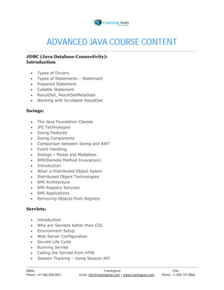ADVANCED JAVA COURSE CONTENT 
JDBC (Java Database Connectivity): 
Introduction 
 Types of Drivers 
 Types of Statements – Statement 
 Prepared Statement 
 Callable Statement 
 ResultSet, ResultSetMetaData 
 Working with Scrollable ResultSet 
Swings: 
 The Java Foundation Classes 
 JFC Technologies 
 Swing Features 
 Swing Components 
 Comparison between Swing and AWT 
 Event Handling 
 Dialogs – Modal and Modalless 
 RMI(Remote Method Invocation): 
 Introduction 
 What is Distributed Object Sytem 
 Distributed Object Technologies 
 RMI Architecture 
 RMI Registry Services 
 RMI Applications 
 Removing Objects from Registry 
Servlets: 
 Introduction 
 Why are Servlets better than CGI 
 Environment Setup 
 Web Server Configuration 
 Servlet Life Cycle 
 Running Servlet 
 Calling the Servlet from HTMl 
 Session Tracking – Using Session API 
----------------------------------------------------------------------------------------------------------------------------------------------------------------------------------------------- 
INDIA Trainingicon USA 
Phone: +91-966-690-0051 Email: info@trainingicon.com | www.trainingicon.com Phone: +1-408-791-8864 
 