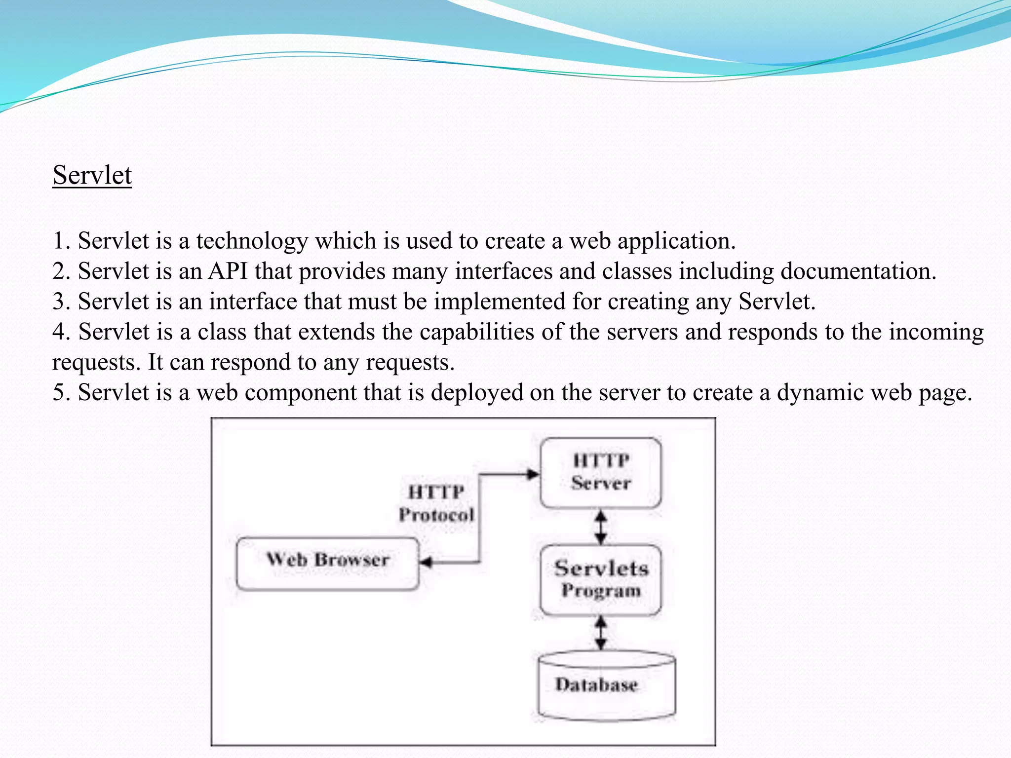 Servlet 1. Servlet is a technology which is used to create a web application. 2. Servlet is an API that provides many interfaces and classes including documentation. 3. Servlet is an interface that must be implemented for creating any Servlet. 4. Servlet is a class that extends the capabilities of the servers and responds to the incoming requests. It can respond to any requests. 5. Servlet is a web component that is deployed on the server to create a dynamic web page. 