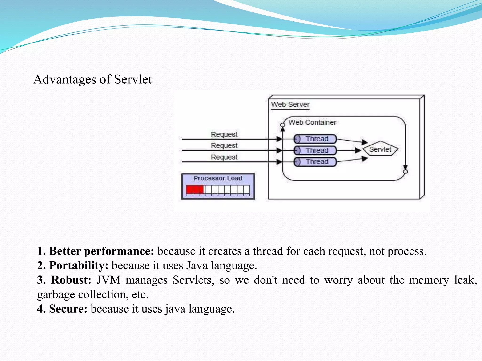Advantages of Servlet 1. Better performance: because it creates a thread for each request, not process. 2. Portability: because it uses Java language. 3. Robust: JVM manages Servlets, so we don't need to worry about the memory leak, garbage collection, etc. 4. Secure: because it uses java language. 