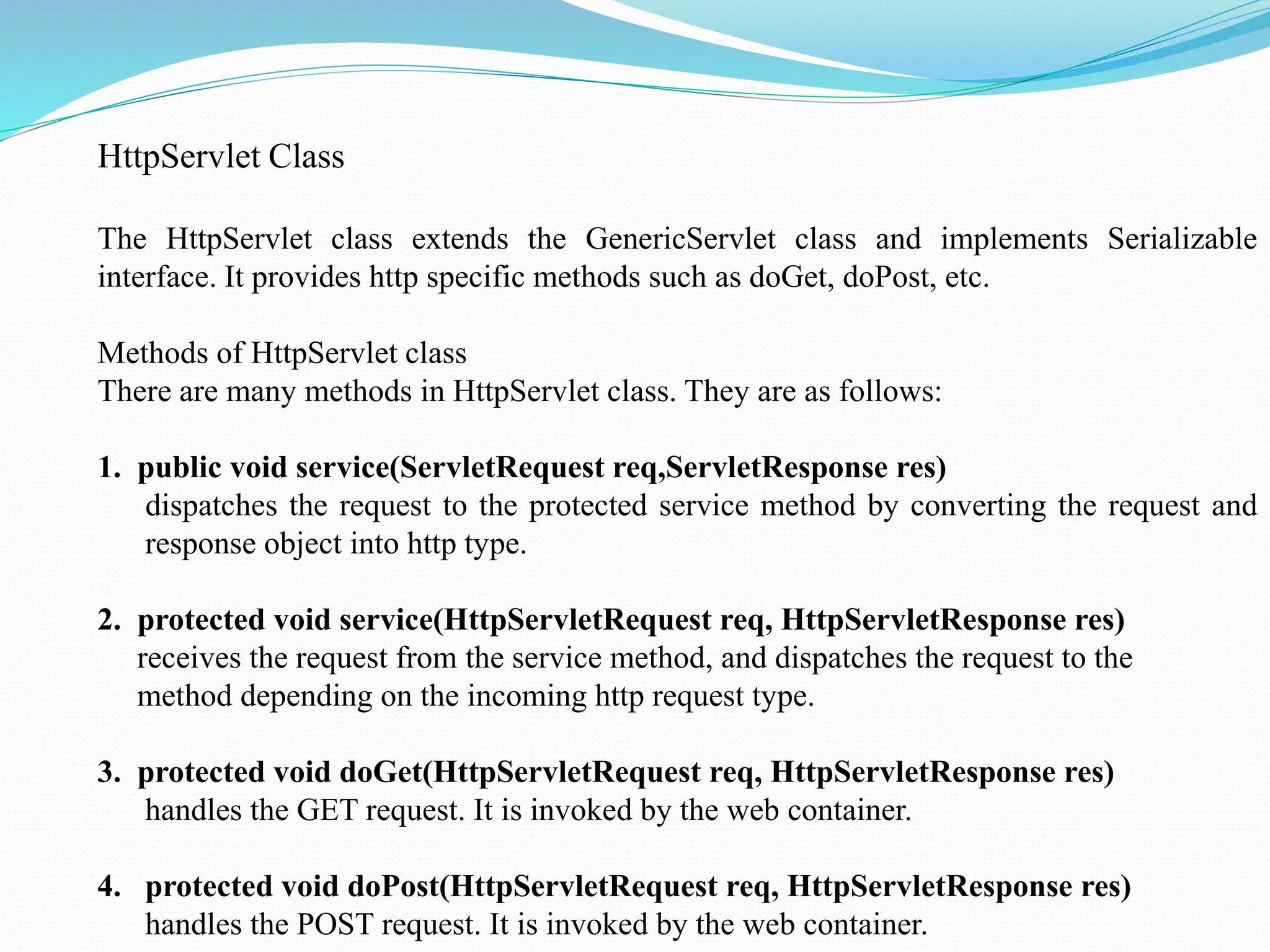 HttpServlet Class The HttpServlet class extends the GenericServlet class and implements Serializable interface. It provides http specific methods such as doGet, doPost, etc. Methods of HttpServlet class There are many methods in HttpServlet class. They are as follows: 1. public void service(ServletRequest req,ServletResponse res) dispatches the request to the protected service method by converting the request and response object into http type. 2. protected void service(HttpServletRequest req, HttpServletResponse res) receives the request from the service method, and dispatches the request to the method depending on the incoming http request type. 3. protected void doGet(HttpServletRequest req, HttpServletResponse res) handles the GET request. It is invoked by the web container. 4. protected void doPost(HttpServletRequest req, HttpServletResponse res) handles the POST request. It is invoked by the web container. 