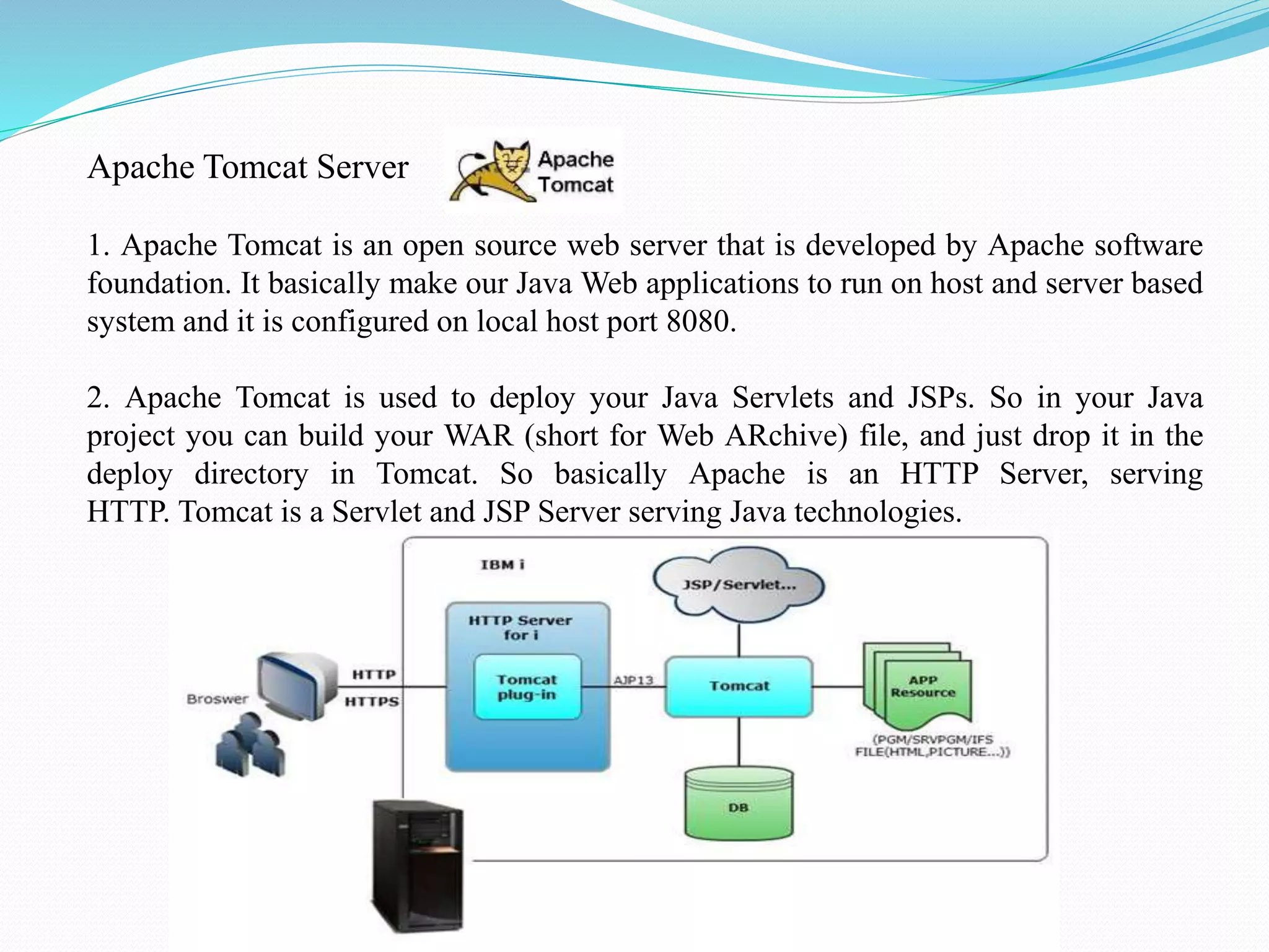 Apache Tomcat Server 1. Apache Tomcat is an open source web server that is developed by Apache software foundation. It basically make our Java Web applications to run on host and server based system and it is configured on local host port 8080. 2. Apache Tomcat is used to deploy your Java Servlets and JSPs. So in your Java project you can build your WAR (short for Web ARchive) file, and just drop it in the deploy directory in Tomcat. So basically Apache is an HTTP Server, serving HTTP. Tomcat is a Servlet and JSP Server serving Java technologies. 