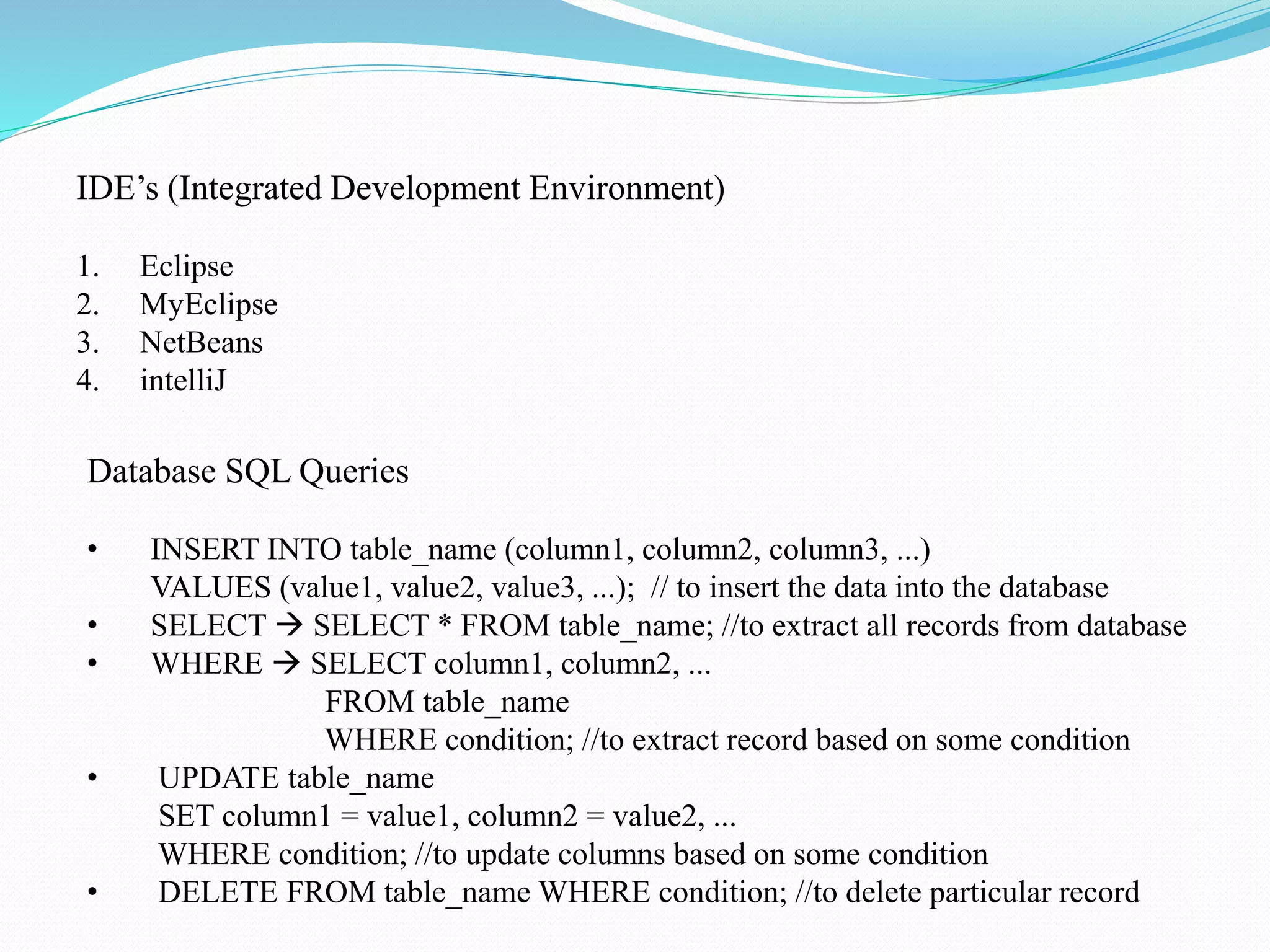 IDE’s (Integrated Development Environment) 1. Eclipse 2. MyEclipse 3. NetBeans 4. intelliJ Database SQL Queries • INSERT INTO table_name (column1, column2, column3, ...) VALUES (value1, value2, value3, ...); // to insert the data into the database • SELECT  SELECT * FROM table_name; //to extract all records from database • WHERE  SELECT column1, column2, ... FROM table_name WHERE condition; //to extract record based on some condition • UPDATE table_name SET column1 = value1, column2 = value2, ... WHERE condition; //to update columns based on some condition • DELETE FROM table_name WHERE condition; //to delete particular record 