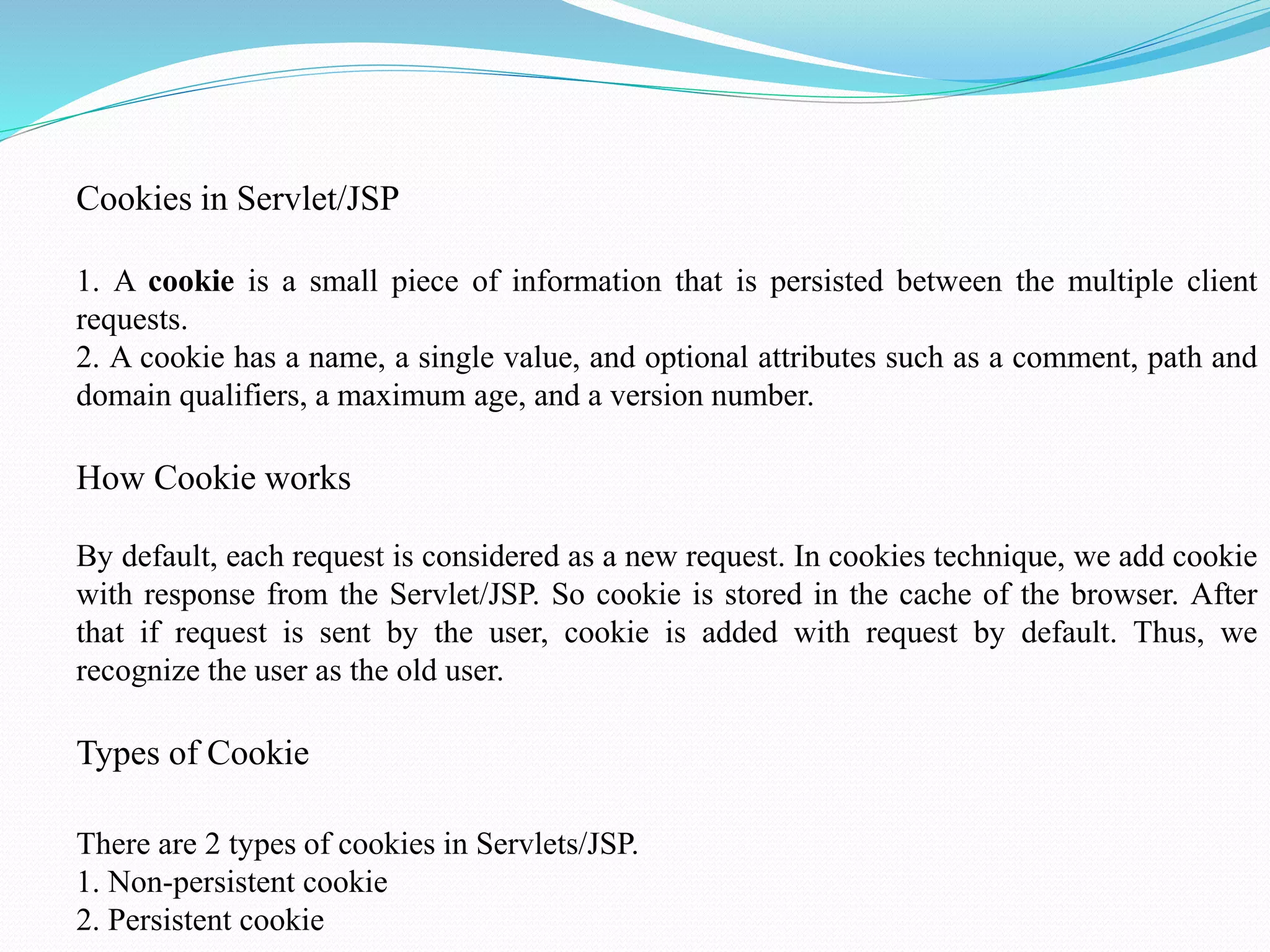 Cookies in Servlet/JSP 1. A cookie is a small piece of information that is persisted between the multiple client requests. 2. A cookie has a name, a single value, and optional attributes such as a comment, path and domain qualifiers, a maximum age, and a version number. How Cookie works By default, each request is considered as a new request. In cookies technique, we add cookie with response from the Servlet/JSP. So cookie is stored in the cache of the browser. After that if request is sent by the user, cookie is added with request by default. Thus, we recognize the user as the old user. Types of Cookie There are 2 types of cookies in Servlets/JSP. 1. Non-persistent cookie 2. Persistent cookie 
