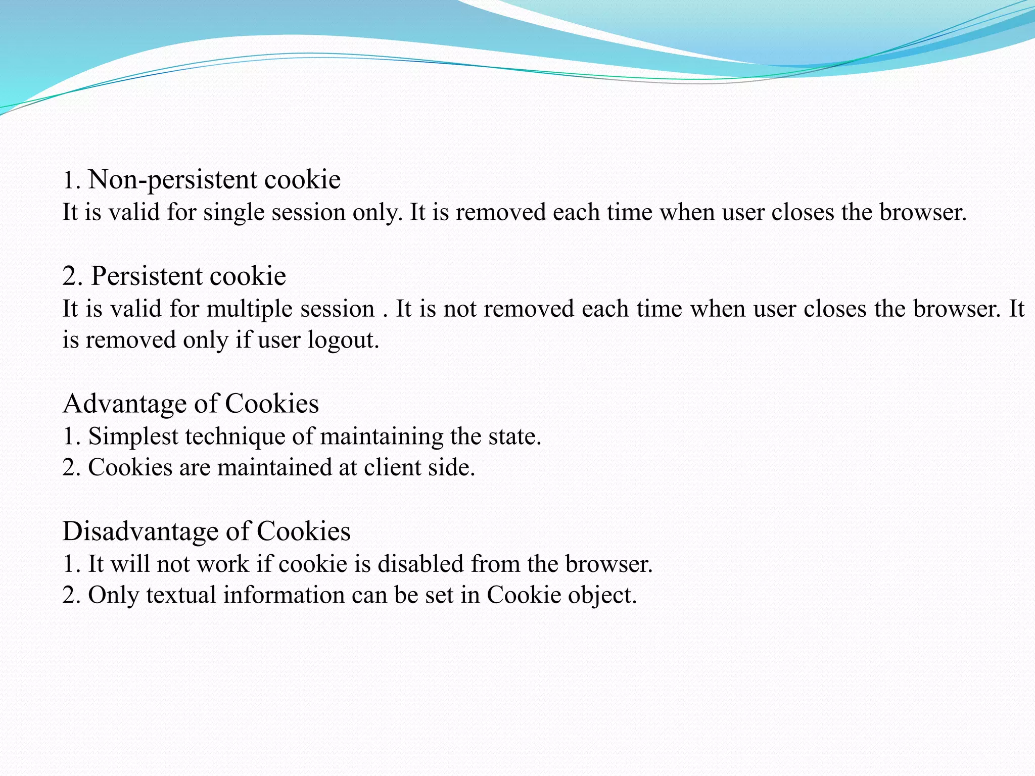 1. Non-persistent cookie It is valid for single session only. It is removed each time when user closes the browser. 2. Persistent cookie It is valid for multiple session . It is not removed each time when user closes the browser. It is removed only if user logout. Advantage of Cookies 1. Simplest technique of maintaining the state. 2. Cookies are maintained at client side. Disadvantage of Cookies 1. It will not work if cookie is disabled from the browser. 2. Only textual information can be set in Cookie object. 