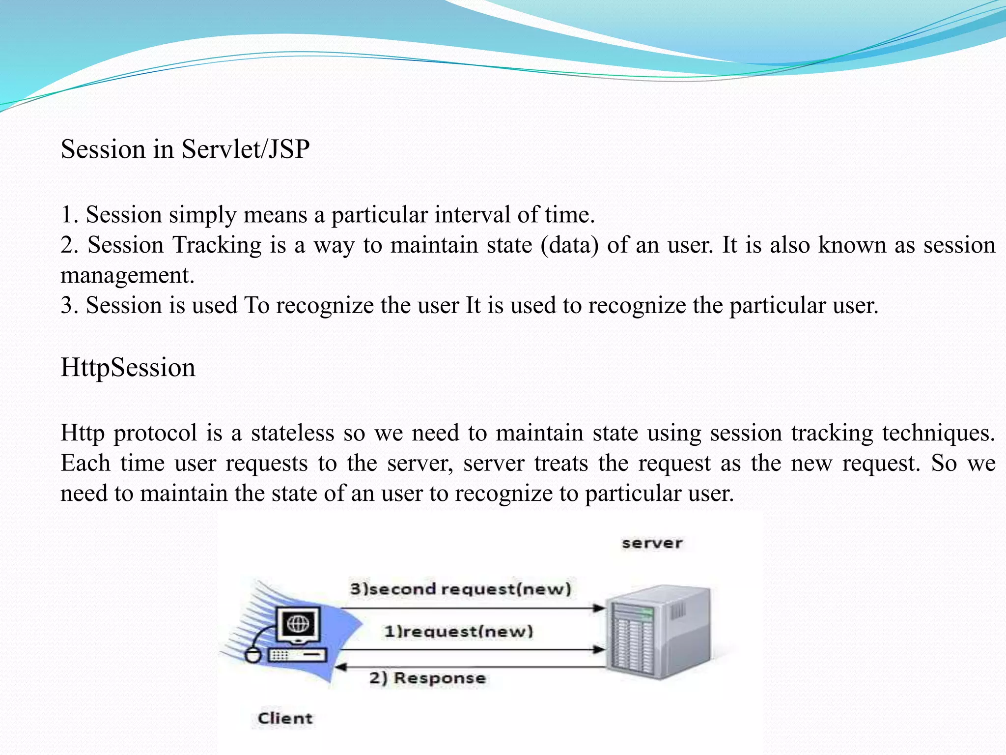 Session in Servlet/JSP 1. Session simply means a particular interval of time. 2. Session Tracking is a way to maintain state (data) of an user. It is also known as session management. 3. Session is used To recognize the user It is used to recognize the particular user. HttpSession Http protocol is a stateless so we need to maintain state using session tracking techniques. Each time user requests to the server, server treats the request as the new request. So we need to maintain the state of an user to recognize to particular user. 