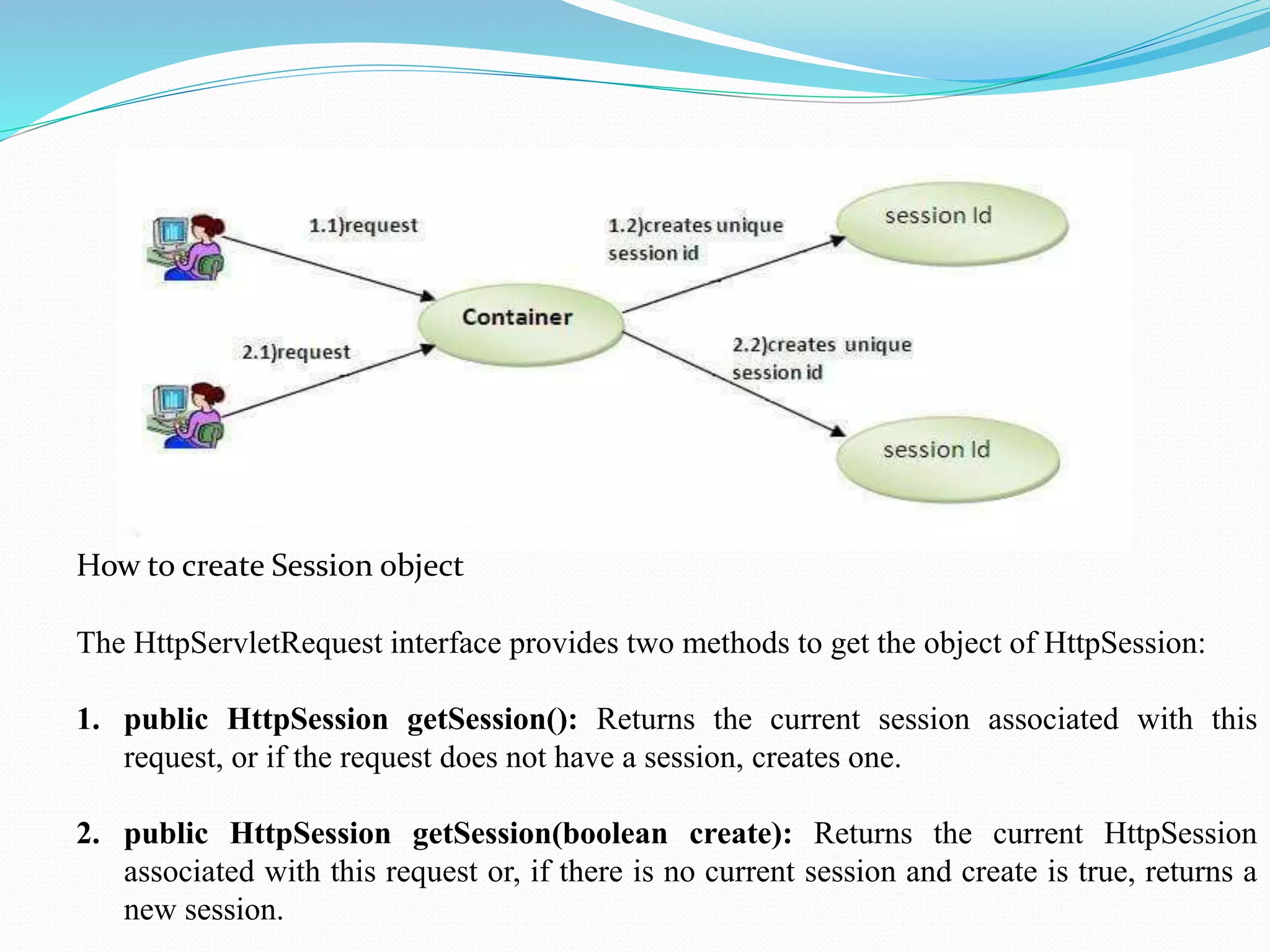 How to create Session object The HttpServletRequest interface provides two methods to get the object of HttpSession: 1. public HttpSession getSession(): Returns the current session associated with this request, or if the request does not have a session, creates one. 2. public HttpSession getSession(boolean create): Returns the current HttpSession associated with this request or, if there is no current session and create is true, returns a new session. 