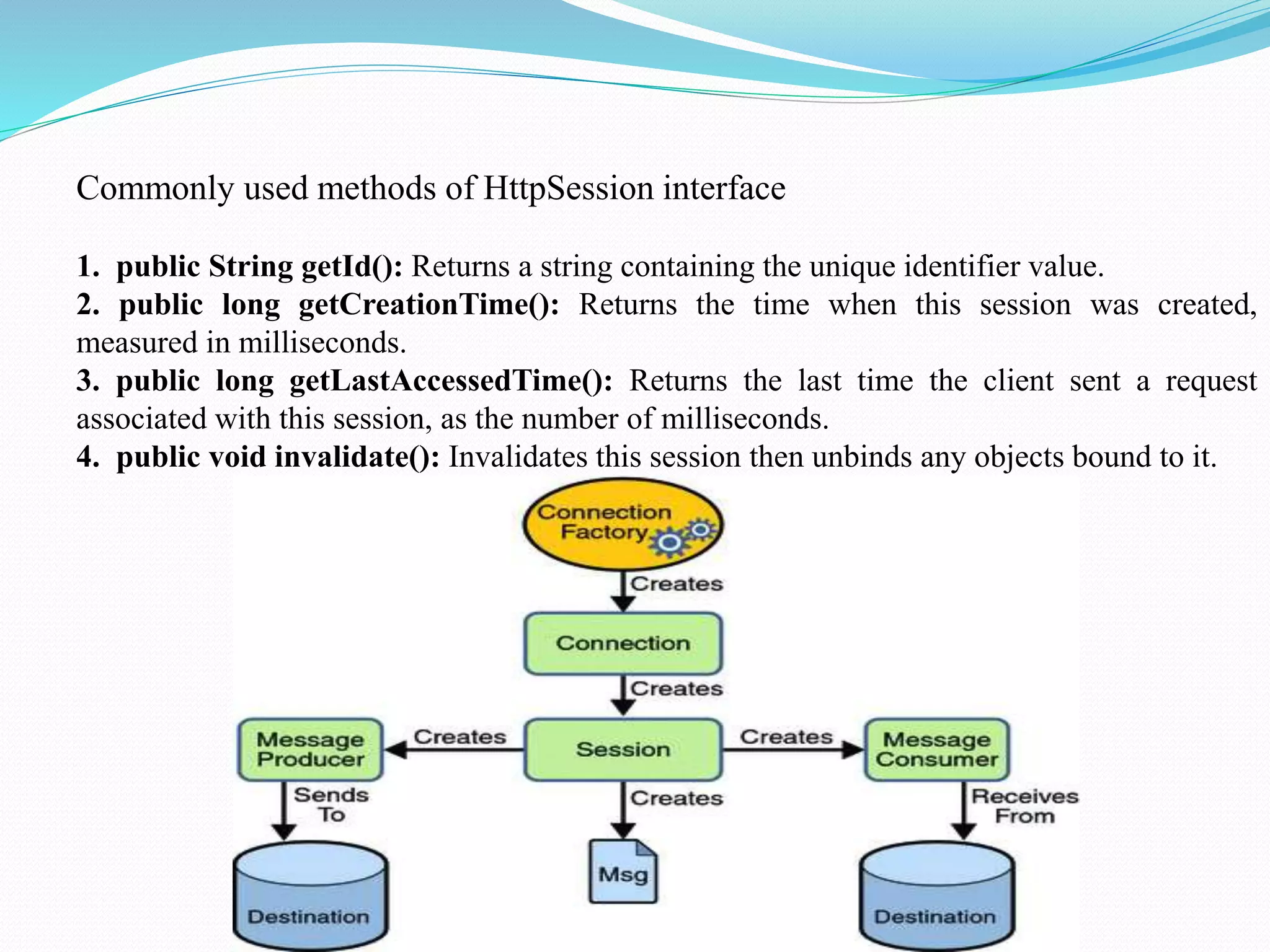 Commonly used methods of HttpSession interface 1. public String getId(): Returns a string containing the unique identifier value. 2. public long getCreationTime(): Returns the time when this session was created, measured in milliseconds. 3. public long getLastAccessedTime(): Returns the last time the client sent a request associated with this session, as the number of milliseconds. 4. public void invalidate(): Invalidates this session then unbinds any objects bound to it. 