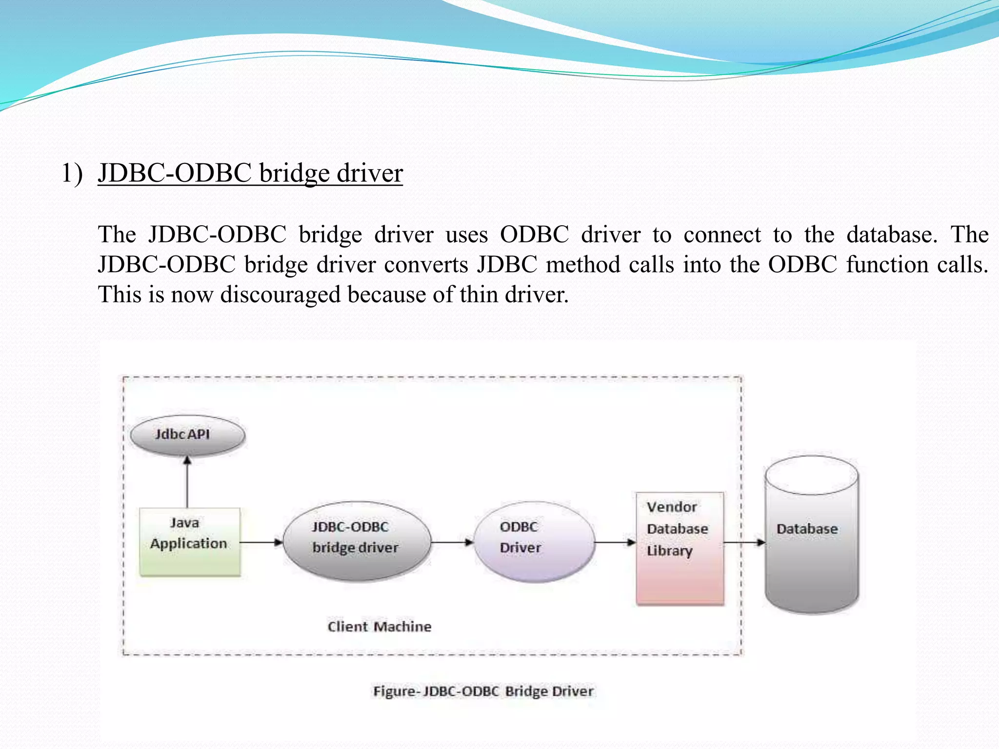 1) JDBC-ODBC bridge driver The JDBC-ODBC bridge driver uses ODBC driver to connect to the database. The JDBC-ODBC bridge driver converts JDBC method calls into the ODBC function calls. This is now discouraged because of thin driver. 