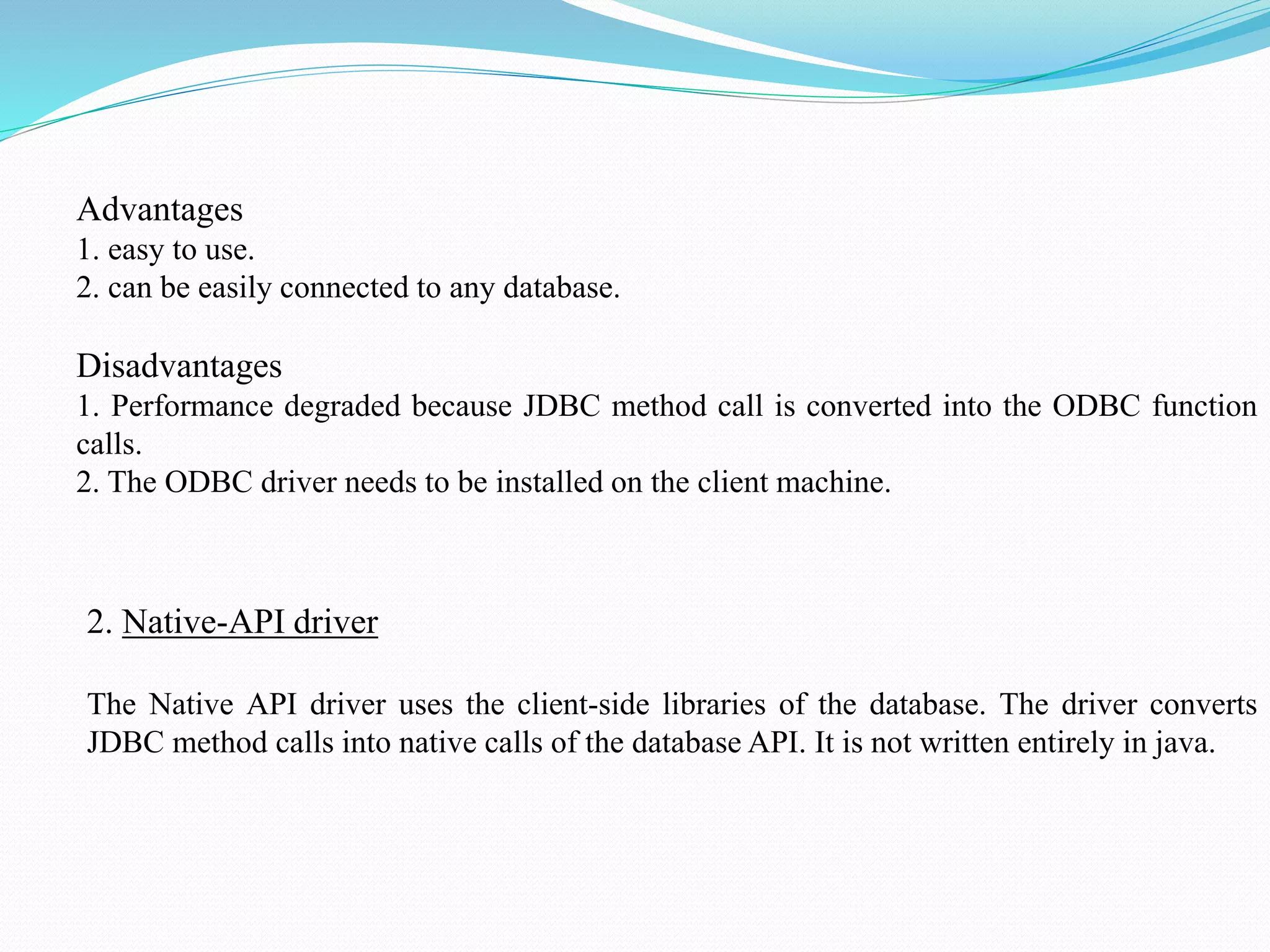 Advantages 1. easy to use. 2. can be easily connected to any database. Disadvantages 1. Performance degraded because JDBC method call is converted into the ODBC function calls. 2. The ODBC driver needs to be installed on the client machine. 2. Native-API driver The Native API driver uses the client-side libraries of the database. The driver converts JDBC method calls into native calls of the database API. It is not written entirely in java. 