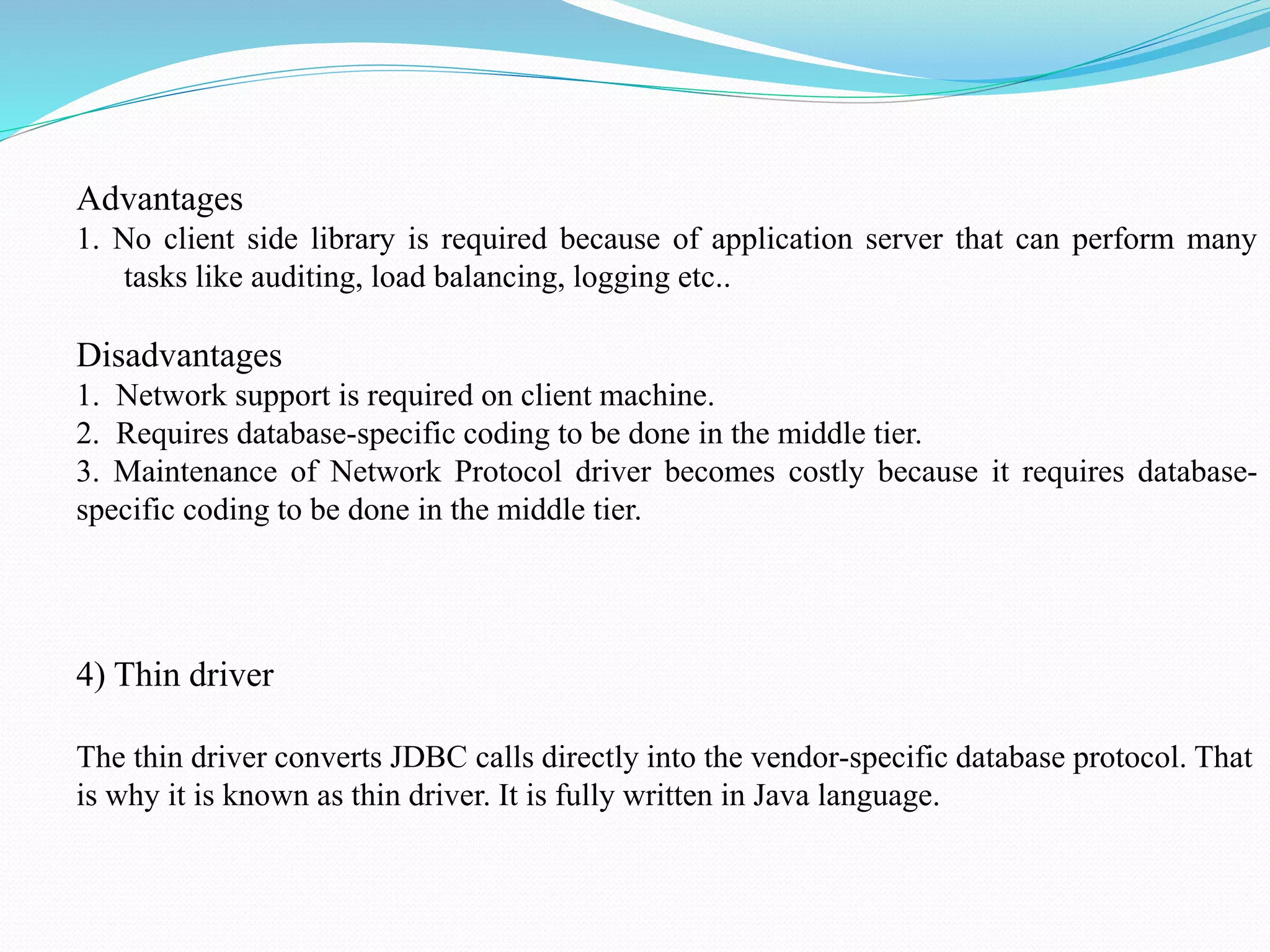 Advantages 1. No client side library is required because of application server that can perform many tasks like auditing, load balancing, logging etc.. Disadvantages 1. Network support is required on client machine. 2. Requires database-specific coding to be done in the middle tier. 3. Maintenance of Network Protocol driver becomes costly because it requires database- specific coding to be done in the middle tier. 4) Thin driver The thin driver converts JDBC calls directly into the vendor-specific database protocol. That is why it is known as thin driver. It is fully written in Java language. 