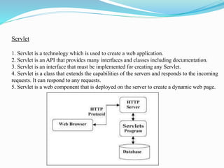 Servlet
1. Servlet is a technology which is used to create a web application.
2. Servlet is an API that provides many interfaces and classes including documentation.
3. Servlet is an interface that must be implemented for creating any Servlet.
4. Servlet is a class that extends the capabilities of the servers and responds to the incoming
requests. It can respond to any requests.
5. Servlet is a web component that is deployed on the server to create a dynamic web page.
 