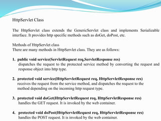 HttpServlet Class
The HttpServlet class extends the GenericServlet class and implements Serializable
interface. It provides http specific methods such as doGet, doPost, etc.
Methods of HttpServlet class
There are many methods in HttpServlet class. They are as follows:
1. public void service(ServletRequest req,ServletResponse res)
dispatches the request to the protected service method by converting the request and
response object into http type.
2. protected void service(HttpServletRequest req, HttpServletResponse res)
receives the request from the service method, and dispatches the request to the
method depending on the incoming http request type.
3. protected void doGet(HttpServletRequest req, HttpServletResponse res)
handles the GET request. It is invoked by the web container.
4. protected void doPost(HttpServletRequest req, HttpServletResponse res)
handles the POST request. It is invoked by the web container.
 