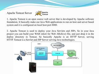 Apache Tomcat Server
1. Apache Tomcat is an open source web server that is developed by Apache software
foundation. It basically make our Java Web applications to run on host and server based
system and it is configured on local host port 8080.
2. Apache Tomcat is used to deploy your Java Servlets and JSPs. So in your Java
project you can build your WAR (short for Web ARchive) file, and just drop it in the
deploy directory in Tomcat. So basically Apache is an HTTP Server, serving
HTTP. Tomcat is a Servlet and JSP Server serving Java technologies.
 