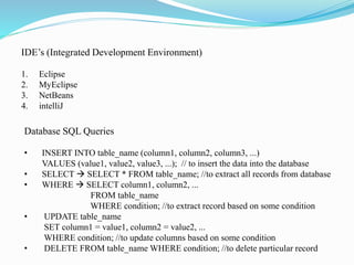 IDE’s (Integrated Development Environment)
1. Eclipse
2. MyEclipse
3. NetBeans
4. intelliJ
Database SQL Queries
• INSERT INTO table_name (column1, column2, column3, ...)
VALUES (value1, value2, value3, ...); // to insert the data into the database
• SELECT  SELECT * FROM table_name; //to extract all records from database
• WHERE  SELECT column1, column2, ...
FROM table_name
WHERE condition; //to extract record based on some condition
• UPDATE table_name
SET column1 = value1, column2 = value2, ...
WHERE condition; //to update columns based on some condition
• DELETE FROM table_name WHERE condition; //to delete particular record
 