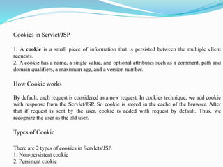 Cookies in Servlet/JSP
1. A cookie is a small piece of information that is persisted between the multiple client
requests.
2. A cookie has a name, a single value, and optional attributes such as a comment, path and
domain qualifiers, a maximum age, and a version number.
How Cookie works
By default, each request is considered as a new request. In cookies technique, we add cookie
with response from the Servlet/JSP. So cookie is stored in the cache of the browser. After
that if request is sent by the user, cookie is added with request by default. Thus, we
recognize the user as the old user.
Types of Cookie
There are 2 types of cookies in Servlets/JSP.
1. Non-persistent cookie
2. Persistent cookie
 