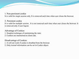 1. Non-persistent cookie
It is valid for single session only. It is removed each time when user closes the browser.
2. Persistent cookie
It is valid for multiple session . It is not removed each time when user closes the browser. It
is removed only if user logout.
Advantage of Cookies
1. Simplest technique of maintaining the state.
2. Cookies are maintained at client side.
Disadvantage of Cookies
1. It will not work if cookie is disabled from the browser.
2. Only textual information can be set in Cookie object.
 