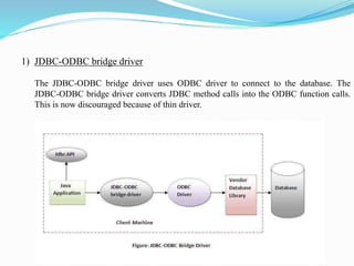 1) JDBC-ODBC bridge driver
The JDBC-ODBC bridge driver uses ODBC driver to connect to the database. The
JDBC-ODBC bridge driver converts JDBC method calls into the ODBC function calls.
This is now discouraged because of thin driver.
 