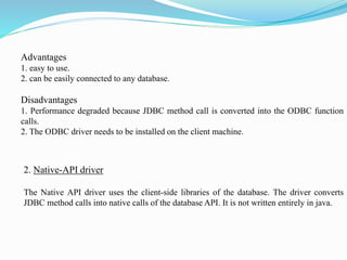 Advantages
1. easy to use.
2. can be easily connected to any database.
Disadvantages
1. Performance degraded because JDBC method call is converted into the ODBC function
calls.
2. The ODBC driver needs to be installed on the client machine.
2. Native-API driver
The Native API driver uses the client-side libraries of the database. The driver converts
JDBC method calls into native calls of the database API. It is not written entirely in java.
 
