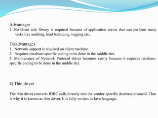 Advantages
1. No client side library is required because of application server that can perform many
tasks like auditing, load balancing, logging etc..
Disadvantages
1. Network support is required on client machine.
2. Requires database-specific coding to be done in the middle tier.
3. Maintenance of Network Protocol driver becomes costly because it requires database-
specific coding to be done in the middle tier.
4) Thin driver
The thin driver converts JDBC calls directly into the vendor-specific database protocol. That
is why it is known as thin driver. It is fully written in Java language.
 