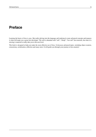 Advanced java ix
Preface
Learning the basics of Java is easy. But really delving into the language and studying its more advanced concepts and nuances
is what will make you a great Java developer. The web is abundant with “soft”, “cheap”, “low end” Java tutorials, but what it is
missing is material to really take you to the next level.
This book is designed to help you make the most effective use of Java. It discusses advanced topics, including object creation,
concurrency, serialization, reflection and many more. It will guide you through your journey to Java mastery!
 