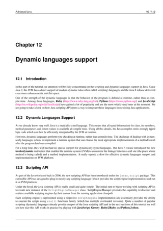 Advanced java 90 / 113
Chapter 12
Dynamic languages support
12.1 Introduction
In this part of the tutorial our attention will be fully concentrated on the scripting and dynamic languages support in Java. Since
Java 7, the JVM has a direct support of modern dynamic (also often called scripting) languages and the Java 8 release delivered
even more enhancements into this space.
One of the strength of the dynamic languages is that the behavior of the program is defined at runtime, rather than at com-
pile time. Among those languages, Ruby (https://www.ruby-lang.org/en/), Python (https://www.python.org/) and JavaScript
(http://en.wikipedia.org/wiki/JavaScript) have gained a lot of popularity and are the most widely used ones at the moment. We
are going to take a look on how Java scripting API opens a way to integrate those languages into existing Java applications.
12.2 Dynamic Languages Support
As we already know very well, Java is a statically typed language. This means that all typed information for class, its members,
method parameters and return values is available at compile time. Using all this details, the Java compiler emits strongly typed
byte code which can then be efficiently interpreted by the JVM at runtime.
However, dynamic languages perform type checking at runtime, rather than compile time. The challenge of dealing with dynam-
ically languages is how to implement a runtime system that can choose the most appropriate implementation of a method to call
after the program has been compiled.
For a long time, the JVM had had no special support for dynamically typed languages. But Java 7 release introduced the new
invokedynamic instruction that enabled the runtime system (JVM) to customize the linkage between a call site (the place where
method is being called) and a method implementation. It really opened a door for effective dynamic languages support and
implementations on JVM platform.
12.3 Scripting API
As part of the Java 6 release back in 2006, the new scripting API has been introduced under the javax.script package. This
extensible API was designed to plug in mostly any scripting language (which provides the script engine implementation) and run
it on JVM platform.
Under the hood, the Java scripting API is really small and quite simple. The initial step to begin working with scripting API is
to create new instance of the ScriptEngineManager class. ScriptEngineManager provides the capability to discover and
retrieve available scripting engines by their names from the running application classpath.
Each scripting engine is represented using a respective ScriptEngine implementation and essentially provides the ability
to execute the scripts using eval() functions family (which has multiple overloaded versions). Quite a number of popular
scripting (dynamic) languages already provide support of the Java scripting API and in the next sections of this tutorial we will
see how nice this API works in practice by playing with JavaScript, Groovy, Ruby/JRuby and Python/Jython.
 