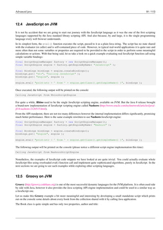 Advanced java 91 / 113
12.4 JavaScript on JVM
It is not by accident that we are going to start our journey with the JavaScript language as it was the one of the first scripting
languages supported by the Java standard library scripting API. And also because, by and large, it is the single programming
language every web browser understands.
In its simplest form, the eval() function executes the script, passed to it as a plain Java string. The script has no state shared
with the evaluator (or caller) and is self-contained piece of code. However, in typical real-world applications it is quite rare and
more often than not some variables or properties are required to be provided to the script in order to perform some meaningful
calculations or actions. With that being said, let us take a look on a quick example evaluating real JavaScript function call using
simple variable bindings:
final ScriptEngineManager factory = new ScriptEngineManager();
final ScriptEngine engine = factory.getEngineByName( "JavaScript" );
final Bindings bindings = engine.createBindings();
bindings.put( "str", "Calling JavaScript" );
bindings.put( "engine", engine );
engine.eval( "print(str + ’ from ’ + engine.getClass().getSimpleName() )", bindings );
Once executed, the following output will be printed on the console:
Calling JavaScript from RhinoScriptEngine
For quite a while, Rhino used to be the single JavaScript scripting engine, available on JVM. But the Java 8 release brought
a brand-new implementation of JavaScript scripting engine called Nashorn (http://www.oracle.com/technetwork/articles/java/-
jf14-nashorn-2126515.html).
From the API standpoint, there are not too many differences however the internal implementation differs significantly, promising
much better performance. Here is the same example rewritten to use Nashorn JavaScript engine:
final ScriptEngineManager factory = new ScriptEngineManager();
final ScriptEngine engine = factory.getEngineByName( "Nashorn" );
final Bindings bindings = engine.createBindings();
bindings.put( "engine", engine );
engine.eval( "print(str + ’ from ’ + engine.getClass().getSimpleName() )", bindings );
The following output will be printed on the console (please notice a different script engine implementation this time):
Calling JavaScript from NashornScriptEngine
Nonetheless, the examples of JavaScript code snippets we have looked at are quite trivial. You could actually evaluate whole
JavaScript files using overloaded eval() function call and implement quite sophisticated algorithms, purely in JavaScript. In the
next sections we are going to see such examples while exploring other scripting languages.
12.5 Groovy on JVM
Groovy (http://groovy.codehaus.org) is one of the most successful dynamic languages for the JVM platform. It is often used side
by side with Java, however it also provides the Java scripting API engine implementation and could be used in a similar way as
a JavaScript one.
Let us make this Groovy example a bit more meaningful and interesting by developing a small standalone script which prints
out on the console some details about every book from the collection shared with it by calling Java application.
The Book class is quite simple and has only two properties, author and title:
 