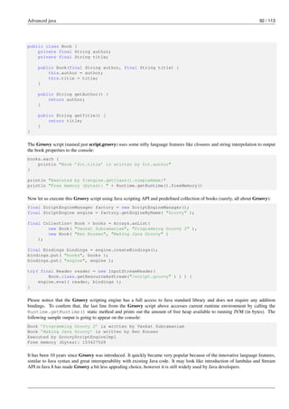 Advanced java 92 / 113
public class Book {
private final String author;
private final String title;
public Book(final String author, final String title) {
this.author = author;
this.title = title;
}
public String getAuthor() {
return author;
}
public String getTitle() {
return title;
}
}
The Groovy script (named just script.groovy) uses some nifty language features like closures and string interpolation to output
the book properties to the console:
books.each {
println "Book ’$it.title’ is written by $it.author"
}
println "Executed by ${engine.getClass().simpleName}"
println "Free memory (bytes): " + Runtime.getRuntime().freeMemory()
Now let us execute this Groovy script using Java scripting API and predefined collection of books (surely, all about Groovy):
final ScriptEngineManager factory = new ScriptEngineManager();
final ScriptEngine engine = factory.getEngineByName( "Groovy" );
final Collection< Book > books = Arrays.asList(
new Book( "Venkat Subramaniam", "Programming Groovy 2" ),
new Book( "Ken Kousen", "Making Java Groovy" )
);
final Bindings bindings = engine.createBindings();
bindings.put( "books", books );
bindings.put( "engine", engine );
try( final Reader reader = new InputStreamReader(
Book.class.getResourceAsStream("/script.groovy" ) ) ) {
engine.eval( reader, bindings );
}
Please notice that the Groovy scripting engine has a full access to Java standard library and does not require any addition
bindings. To confirm that, the last line from the Groovy script above accesses current runtime environment by calling the
Runtime.getRuntime() static method and prints out the amount of free heap available to running JVM (in bytes). The
following sample output is going to appear on the console:
Book ’Programming Groovy 2’ is written by Venkat Subramaniam
Book ’Making Java Groovy’ is written by Ken Kousen
Executed by GroovyScriptEngineImpl
Free memory (bytes): 153427528
It has been 10 years since Groovy was introduced. It quickly became very popular because of the innovative language features,
similar to Java syntax and great interoperability with existing Java code. It may look like introduction of lambdas and Stream
API in Java 8 has made Groovy a bit less appealing choice, however it is still widely used by Java developers.
 