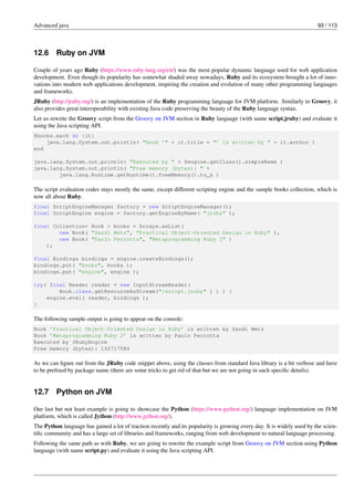 Advanced java 93 / 113
12.6 Ruby on JVM
Couple of years ago Ruby (https://www.ruby-lang.org/en/) was the most popular dynamic language used for web application
development. Even though its popularity has somewhat shaded away nowadays, Ruby and its ecosystem brought a lot of inno-
vations into modern web applications development, inspiring the creation and evolution of many other programming languages
and frameworks.
JRuby (http://jruby.org/) is an implementation of the Ruby programming language for JVM platform. Similarly to Groovy, it
also provides great interoperability with existing Java code preserving the beauty of the Ruby language syntax.
Let us rewrite the Groovy script from the Groovy on JVM section in Ruby language (with name script.jruby) and evaluate it
using the Java scripting API.
$books.each do |it|
java.lang.System.out.println( "Book ’" + it.title + "’ is written by " + it.author )
end
java.lang.System.out.println( "Executed by " + $engine.getClass().simpleName )
java.lang.System.out.println( "Free memory (bytes): " +
java.lang.Runtime.getRuntime().freeMemory().to_s )
The script evaluation codes stays mostly the same, except different scripting engine and the sample books collection, which is
now all about Ruby.
final ScriptEngineManager factory = new ScriptEngineManager();
final ScriptEngine engine = factory.getEngineByName( "jruby" );
final Collection< Book > books = Arrays.asList(
new Book( "Sandi Metz", "Practical Object-Oriented Design in Ruby" ),
new Book( "Paolo Perrotta", "Metaprogramming Ruby 2" )
);
final Bindings bindings = engine.createBindings();
bindings.put( "books", books );
bindings.put( "engine", engine );
try( final Reader reader = new InputStreamReader(
Book.class.getResourceAsStream("/script.jruby" ) ) ) {
engine.eval( reader, bindings );
}
The following sample output is going to appear on the console:
Book ’Practical Object-Oriented Design in Ruby’ is written by Sandi Metz
Book ’Metaprogramming Ruby 2’ is written by Paolo Perrotta
Executed by JRubyEngine
Free memory (bytes): 142717584
As we can figure out from the JRuby code snippet above, using the classes from standard Java library is a bit verbose and have
to be prefixed by package name (there are some tricks to get rid of that but we are not going in such specific details).
12.7 Python on JVM
Our last but not least example is going to showcase the Python (https://www.python.org/) language implementation on JVM
platform, which is called Jython (http://www.jython.org/).
The Python language has gained a lot of traction recently and its popularity is growing every day. It is widely used by the scien-
tific community and has a large set of libraries and frameworks, ranging from web development to natural language processing.
Following the same path as with Ruby, we are going to rewrite the example script from Groovy on JVM section using Python
language (with name script.py) and evaluate it using the Java scripting API.
 