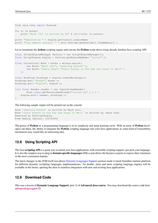 Advanced java 94 / 113
from java.lang import Runtime
for it in books:
print "Book ’%s’ is written by %s" % (it.title, it.author)
print "Executed by " + engine.getClass().simpleName
print "Free memory (bytes): " + str( Runtime.getRuntime().freeMemory() )
Let us instantiate the Jython scripting engine and execute the Python script above using already familiar Java scripting API.
final ScriptEngineManager factory = new ScriptEngineManager();
final ScriptEngine engine = factory.getEngineByName( "jython" );
final Collection< Book > books = Arrays.asList(
new Book( "Mark Lutz", "Learning Python" ),
new Book( "Jamie Chan", "Learn Python in One Day and Learn It Well" )
);
final Bindings bindings = engine.createBindings();
bindings.put( "books", books );
bindings.put( "engine", engine );
try( final Reader reader = new InputStreamReader(
Book.class.getResourceAsStream("/script.py" ) ) ) {
engine.eval( reader, bindings );
}
The following sample output will be printed out on the console:
Book ’Learning Python’ is written by Mark Lutz
Book ’Learn Python in One Day and Learn It Well’ is written by Jamie Chan
Executed by PyScriptEngine
Free memory (bytes): 132743352
The power of Python as a programming language is in its simplicity and steep learning curve. With an army of Python devel-
opers out there, the ability to integrate the Python scripting language into your Java applications as some kind of extensibility
mechanism may sound like an interesting idea.
12.8 Using Scripting API
The Java scripting API is a great way to enrich your Java applications with extensible scripting support, just pick your language.
It is also the simplest way to plug in domain-specific languages (DSLs) and allows the business experts to express their intentions
in the most convenient manner.
The latest changes in the JVM itself (see please Dynamic Languages Support section) made it much friendlier runtime platform
for different dynamic (scripting) languages implementations. No doubts, more and more scripting language engines will be
available in the future, opening the door to seamless integration with new and existing Java applications.
12.9 Download Code
This was a lesson of Dynamic Language Support, part 12 of Advanced Java course. You may download the source code here:
advanced-java-part-12
 
