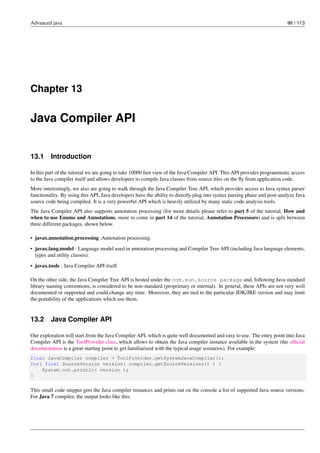 Advanced java 96 / 113
Chapter 13
Java Compiler API
13.1 Introduction
In this part of the tutorial we are going to take 10000 feet view of the Java Compiler API. This API provides programmatic access
to the Java compiler itself and allows developers to compile Java classes from source files on the fly from application code.
More interestingly, we also are going to walk through the Java Compiler Tree API, which provides access to Java syntax parser
functionality. By using this API, Java developers have the ability to directly plug into syntax parsing phase and post-analyze Java
source code being compiled. It is a very powerful API which is heavily utilized by many static code analysis tools.
The Java Compiler API also supports annotation processing (for more details please refer to part 5 of the tutorial, How and
when to use Enums and Annotations, more to come in part 14 of the tutorial, Annotation Processors) and is split between
three different packages, shown below.
• javax.annotation.processing :Annotation processing.
• javax.lang.model : Language model used in annotation processing and Compiler Tree API (including Java language elements,
types and utility classes).
• javax.tools : Java Compiler API itself.
On the other side, the Java Compiler Tree API is hosted under the com.sun.source package and, following Java standard
library naming conventions, is considered to be non-standard (proprietary or internal). In general, these APIs are not very well
documented or supported and could change any time. Moreover, they are tied to the particular JDK/JRE version and may limit
the portability of the applications which use them.
13.2 Java Compiler API
Our exploration will start from the Java Compiler API, which is quite well documented and easy to use. The entry point into Java
Compiler API is the ToolProvider class, which allows to obtain the Java compiler instance available in the system (the official
documentation is a great starting point to get familiarized with the typical usage scenarios). For example:
final JavaCompiler compiler = ToolProvider.getSystemJavaCompiler();
for( final SourceVersion version: compiler.getSourceVersions() ) {
System.out.println( version );
}
This small code snippet gets the Java compiler instances and prints out on the console a list of supported Java source versions.
For Java 7 compiler, the output looks like this:
 