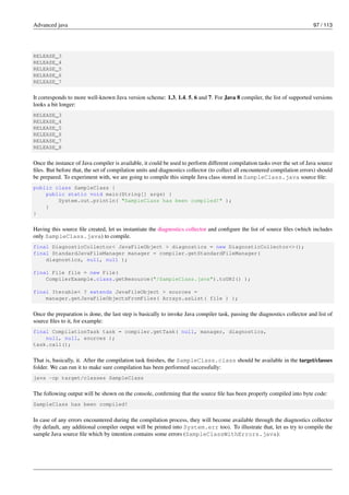 Advanced java 97 / 113
RELEASE_3
RELEASE_4
RELEASE_5
RELEASE_6
RELEASE_7
It corresponds to more well-known Java version scheme: 1.3, 1.4, 5, 6 and 7. For Java 8 compiler, the list of supported versions
looks a bit longer:
RELEASE_3
RELEASE_4
RELEASE_5
RELEASE_6
RELEASE_7
RELEASE_8
Once the instance of Java compiler is available, it could be used to perform different compilation tasks over the set of Java source
files. But before that, the set of compilation units and diagnostics collector (to collect all encountered compilation errors) should
be prepared. To experiment with, we are going to compile this simple Java class stored in SampleClass.java source file:
public class SampleClass {
public static void main(String[] args) {
System.out.println( "SampleClass has been compiled!" );
}
}
Having this source file created, let us instantiate the diagnostics collector and configure the list of source files (which includes
only SampleClass.java) to compile.
final DiagnosticCollector< JavaFileObject > diagnostics = new DiagnosticCollector<>();
final StandardJavaFileManager manager = compiler.getStandardFileManager(
diagnostics, null, null );
final File file = new File(
CompilerExample.class.getResource("/SampleClass.java").toURI() );
final Iterable< ? extends JavaFileObject > sources =
manager.getJavaFileObjectsFromFiles( Arrays.asList( file ) );
Once the preparation is done, the last step is basically to invoke Java compiler task, passing the diagnostics collector and list of
source files to it, for example:
final CompilationTask task = compiler.getTask( null, manager, diagnostics,
null, null, sources );
task.call();
That is, basically, it. After the compilation task finishes, the SampleClass.class should be available in the target/classes
folder. We can run it to make sure compilation has been performed successfully:
java -cp target/classes SampleClass
The following output will be shown on the console, confirming that the source file has been properly compiled into byte code:
SampleClass has been compiled!
In case of any errors encountered during the compilation process, they will become available through the diagnostics collector
(by default, any additional compiler output will be printed into System.err too). To illustrate that, let us try to compile the
sample Java source file which by intention contains some errors (SampleClassWithErrors.java):
 