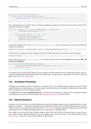 Advanced java 98 / 113
private class SampleClassWithErrors {
public static void main(String[] args) {
System.out.println( "SampleClass has been compiled!" );
}
}
The compilation process should fail and error message (including line number and source file name) could be retrieved from
diagnostics collector, for example:
for( final Diagnostic< ? extends JavaFileObject > diagnostic:
diagnostics.getDiagnostics() ) {
System.out.format("%s, line %d in %s",
diagnostic.getMessage( null ),
diagnostic.getLineNumber(),
diagnostic.getSource().getName() );
}
Invoking the compilation task on the SampleClassWithErrors.java source file will print out on the console the following
sample error description:
modifier private not allowed here, line 1 in SampleClassWithErrors.java
Last but not least, to properly finish up working with the Java Compiler API, please do not forget to close file manager:
manager.close();
Or even better, always use try-with-resources construct (which has been covered in part 8 of the tutorial, How and
when to use Exceptions):
try( final StandardJavaFileManager manager =
compiler.getStandardFileManager( diagnostics, null, null ) ) {
// Implementation here
}
In a nutshell, those are typical usage scenarios of Java Compiler API. When dealing with more complicated examples, there is a
couple of subtle but quite important details which could speed up the compilation process significantly. To read more about that
please refer to the official documentation.
13.3 Annotation Processors
Fortunately, the compilation process is not limited to compilation only. Java Compiler supports annotation processors which
could be thought as a compiler plugins. As the name suggests, annotation processors could perform addition processing (usually
driven by annotations) over the code being compiled.
In the part 14 of the tutorial, Annotation Processors, we are going to have much more comprehensive coverage and examples
of annotation processors. For the moment, please refer to official documentation to get more details.
13.4 Element Scanners
Sometimes it becomes necessary to perform shallow analysis across all language elements (classes, methods/constructors, fields,
parameters, variables, ...) during the compilation process. Specifically for that, the Java Compiler API provides the concept of
element scanners. The element scanners are built around visitor pattern and basically require the implementation of the single
scanner (and visitor). To simplify the implementation, a set of base classes is kindly provided.
The example we are going to develop is simple enough to show off the basic concepts of element scanners usage and is go-
ing to count all classes, methods and fields across all compilation units. The basic scanner / visitor implementation extends
ElementScanner7 class and overrides only the methods it is interested in:
 