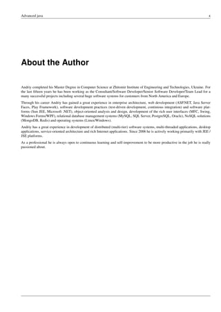 Advanced java x
About the Author
Andriy completed his Master Degree in Computer Science at Zhitomir Institute of Engineering and Technologies, Ukraine. For
the last fifteen years he has been working as the Consultant/Software Developer/Senior Software Developer/Team Lead for a
many successful projects including several huge software systems for customers from North America and Europe.
Through his career Andriy has gained a great experience in enterprise architecture, web development (ASP.NET, Java Server
Faces, Play Framework), software development practices (test-driven development, continious integration) and software plat-
forms (Sun JEE, Microsoft .NET), object-oriented analysis and design, development of the rich user interfaces (MFC, Swing,
Windows Forms/WPF), relational database management systems (MySQL, SQL Server, PostgreSQL, Oracle), NoSQL solutions
(MongoDB, Redis) and operating systems (Linux/Windows).
Andriy has a great experience in development of distributed (multi-tier) software systems, multi-threaded applications, desktop
applications, service-oriented architecture and rich Internet applications. Since 2006 he is actively working primarily with JEE /
JSE platforms.
As a professional he is always open to continuous learning and self-improvement to be more productive in the job he is really
passioned about.
 