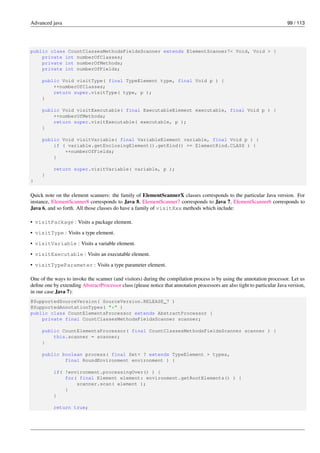 Advanced java 99 / 113
public class CountClassesMethodsFieldsScanner extends ElementScanner7< Void, Void > {
private int numberOfClasses;
private int numberOfMethods;
private int numberOfFields;
public Void visitType( final TypeElement type, final Void p ) {
++numberOfClasses;
return super.visitType( type, p );
}
public Void visitExecutable( final ExecutableElement executable, final Void p ) {
++numberOfMethods;
return super.visitExecutable( executable, p );
}
public Void visitVariable( final VariableElement variable, final Void p ) {
if ( variable.getEnclosingElement().getKind() == ElementKind.CLASS ) {
++numberOfFields;
}
return super.visitVariable( variable, p );
}
}
Quick note on the element scanners: the family of ElementScannerX classes corresponds to the particular Java version. For
instance, ElementScanner8 corresponds to Java 8, ElementScanner7 corresponds to Java 7, ElementScanner6 corresponds to
Java 6, and so forth. All those classes do have a family of visitXxx methods which include:
• visitPackage : Visits a package element.
• visitType : Visits a type element.
• visitVariable : Visits a variable element.
• visitExecutable : Visits an executable element.
• visitTypeParameter : Visits a type parameter element.
One of the ways to invoke the scanner (and visitors) during the compilation process is by using the annotation processor. Let us
define one by extending AbstractProcessor class (please notice that annotation processors are also tight to particular Java version,
in our case Java 7):
@SupportedSourceVersion( SourceVersion.RELEASE_7 )
@SupportedAnnotationTypes( "*" )
public class CountElementsProcessor extends AbstractProcessor {
private final CountClassesMethodsFieldsScanner scanner;
public CountElementsProcessor( final CountClassesMethodsFieldsScanner scanner ) {
this.scanner = scanner;
}
public boolean process( final Set< ? extends TypeElement > types,
final RoundEnvironment environment ) {
if( !environment.processingOver() ) {
for( final Element element: environment.getRootElements() ) {
scanner.scan( element );
}
}
return true;
 