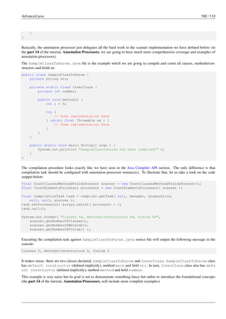 Advanced java 100 / 113
}
}
Basically, the annotation processor just delegates all the hard work to the scanner implementation we have defined before (in
the part 14 of the tutorial, Annotation Processors, we are going to have much more comprehensive coverage and examples of
annotation processors).
The SampleClassToParse.java file is the example which we are going to compile and count all classes, methods/con-
structors and fields in:
public class SampleClassToParse {
private String str;
private static class InnerClass {
private int number;
public void method() {
int i = 0;
try {
// Some implementation here
} catch( final Throwable ex ) {
// Some implementation here
}
}
}
public static void main( String[] args ) {
System.out.println( "SampleClassToParse has been compiled!" );
}
}
The compilation procedure looks exactly like we have seen in the Java Compiler API section. The only difference is that
compilation task should be configured with annotation processor instance(s). To illustrate that, let us take a look on the code
snippet below:
final CountClassesMethodsFieldsScanner scanner = new CountClassesMethodsFieldsScanner();
final CountElementsProcessor processor = new CountElementsProcessor( scanner );
final CompilationTask task = compiler.getTask( null, manager, diagnostics,
null, null, sources );
task.setProcessors( Arrays.asList( processor ) );
task.call();
System.out.format( "Classes %d, methods/constructors %d, fields %d",
scanner.getNumberOfClasses(),
scanner.getNumberOfMethods(),
scanner.getNumberOfFields() );
Executing the compilation task against SampleClassToParse.java source file will output the following message in the
console:
Classes 2, methods/constructors 4, fields 2
It makes sense: there are two classes declared, SampleClassToParse and InnerClass. SampleClassToParse class
has default constructor (defined implicitly), method main and field str. In turn, InnerClass class also has defa
ult constructor (defined implicitly), method method and field number.
This example is very naive but its goal is not to demonstrate something fancy but rather to introduce the foundational concepts
(the part 14 of the tutorial, Annotation Processors, will include more complete examples).
 
