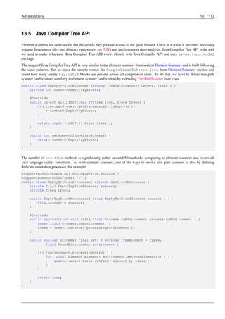 Advanced java 101 / 113
13.5 Java Compiler Tree API
Element scanners are quite useful but the details they provide access to are quite limited. Once in a while it becomes necessary
to parse Java source files into abstract syntax trees (or AST) and perform more deep analysis. Java Compiler Tree API is the tool
we need to make it happen. Java Compiler Tree API works closely with Java Compiler API and uses javax.lang.model
package.
The usage of Java Compiler Tree API is very similar to the element scanners from section Element Scanners and is built following
the same patterns. Let us reuse the sample source file SampleClassToParse.java from Element Scanners section and
count how many empty try/catch blocks are present across all compilation units. To do that, we have to define tree path
scanner (and visitor), similarly to element scanner (and visitor) by extending TreePathScanner base class.
public class EmptyTryBlockScanner extends TreePathScanner< Object, Trees > {
private int numberOfEmptyTryBlocks;
@Override
public Object visitTry(final TryTree tree, Trees trees) {
if( tree.getBlock().getStatements().isEmpty() ){
++numberOfEmptyTryBlocks;
}
return super.visitTry( tree, trees );
}
public int getNumberOfEmptyTryBlocks() {
return numberOfEmptyTryBlocks;
}
}
The number of visitXxx methods is significantly richer (around 50 methods) comparing to element scanners and covers all
Java language syntax constructs. As with element scanners, one of the ways to invoke tree path scanners is also by defining
dedicate annotation processor, for example:
@SupportedSourceVersion( SourceVersion.RELEASE_7 )
@SupportedAnnotationTypes( "*" )
public class EmptyTryBlockProcessor extends AbstractProcessor {
private final EmptyTryBlockScanner scanner;
private Trees trees;
public EmptyTryBlockProcessor( final EmptyTryBlockScanner scanner ) {
this.scanner = scanner;
}
@Override
public synchronized void init( final ProcessingEnvironment processingEnvironment ) {
super.init( processingEnvironment );
trees = Trees.instance( processingEnvironment );
}
public boolean process( final Set< ? extends TypeElement > types,
final RoundEnvironment environment ) {
if( !environment.processingOver() ) {
for( final Element element: environment.getRootElements() ) {
scanner.scan( trees.getPath( element ), trees );
}
}
return true;
}
}
 