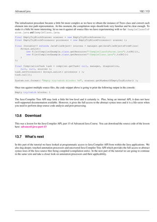 Advanced java 102 / 113
The initialization procedure became a little bit more complex as we have to obtain the instance of Trees class and convert each
element into tree path representation. At this moment, the compilation steps should look very familiar and be clear enough. To
make it a little bit more interesting, let us run it against all source files we have experimenting with so far: SampleClassToP
arse.java and SampleClass.java.
final EmptyTryBlockScanner scanner = new EmptyTryBlockScanner();
final EmptyTryBlockProcessor processor = new EmptyTryBlockProcessor( scanner );
final Iterable<? extends JavaFileObject> sources = manager.getJavaFileObjectsFromFiles(
Arrays.asList(
new File(CompilerExample.class.getResource("/SampleClassToParse.java").toURI()),
new File(CompilerExample.class.getResource("/SampleClass.java").toURI())
)
);
final CompilationTask task = compiler.getTask( null, manager, diagnostics,
null, null, sources );
task.setProcessors( Arrays.asList( processor ) );
task.call();
System.out.format( "Empty try/catch blocks: %d", scanner.getNumberOfEmptyTryBlocks() );
Once run against multiple source files, the code snippet above is going to print the following output in the console:
Empty try/catch blocks: 1
The Java Compiler Tree API may look a little bit low-level and it certainly is. Plus, being an internal API, it does not have
well-supported documentation available. However, it gives the full access to the abstract syntax trees and it is a life-saver when
you need to perform deep source code analysis and post-processing.
13.6 Download
This was a lesson for the Java Compiler API, part 13 of Advanced Java Course. You can download the source code of the lesson
here: advanced-java-part-13
13.7 What’s next
In this part of the tutorial we have looked at programmatic access to Java Compiler API from within the Java applications. We
also dug deeper, touched annotation processors and uncovered Java Compiler Tree API which provides the full access to abstract
syntax trees of the Java source files being compiled (compilation units). In the next part of the tutorial we are going to continue
in the same vein and take a closer look on annotation processors and their applicability.
 