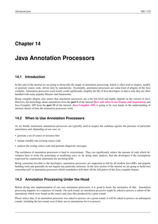 Advanced java 103 / 113
Chapter 14
Java Annotation Processors
14.1 Introduction
In this part of the tutorial we are going to demystify the magic of annotation processing, which is often used to inspect, modify
or generate source code, driven only by annotations. Essentially, annotation processors are some kind of plugins of the Java
compiler. Annotation processors used wisely could significantly simplify the life of Java developers so that is why they are often
bundled with many popular libraries and frameworks.
Being compiler plugins also means that annotation processors are a bit low-level and highly depend on the version of Java.
However, the knowledge about annotations from the part 5 of the tutorial How and when to use Enums and Annotations and
Java Compiler API from the part 13 of the tutorial, Java Compiler API, is going to be very handy in the understanding of
intrinsic details of how the annotation processors work.
14.2 When to Use Annotation Processors
As we briefly mentioned, annotations processors are typically used to inspect the codebase against the presence of particular
annotations and, depending on use case, to:
• generate a set of source or resource files
• mutate (modify) the existing source code
• analyze the exiting source code and generate diagnostic messages
The usefulness of annotation processors is hard to overestimate. They can significantly reduce the amount of code which de-
velopers have to write (by generating or modifying one), or, by doing static analysis, hint the developers if the assumptions
expressed by a particular annotation are not being hold.
Being somewhat invisible to the developers, annotation processors are supported in full by all modern Java IDEs and popular
building tools and generally do not require any particular intrusion. In the next section of the tutorial we are going to build own
somewhat naÃ¯ve annotation processors which nonetheless will show off the full power of this Java compiler feature.
14.3 Annotation Processing Under the Hood
Before diving into implementation of our own annotation processors, it is good to know the mechanics of that. Annotation
processing happens in a sequence of rounds. On each round, an annotation processor might be asked to process a subset of the
annotations which were found on the source and class files produced by a prior round.
Please notice that, if an annotation processor was asked to process on a given round, it will be asked to process on subsequent
rounds, including the last round, even if there are no annotations for it to process.
 