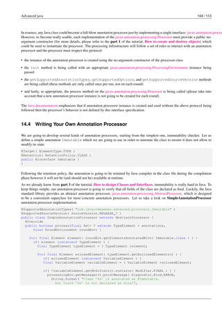 Advanced java 104 / 113
In essence, any Java class could become a full-blow annotation processor just by implementing a single interface: javax.annotation.proces
However, to become really usable, each implementation of the javax.annotation.processing.Processor must provide a public no-
argument constructor (for more details, please refer to the part 1 of the tutorial, How to create and destroy objects) which
could be used to instantiate the processor. The processing infrastructure will follow a set of rules to interact with an annotation
processor and the processor must respect this protocol:
• the instance of the annotation processor is created using the no-argument constructor of the processor class
• the init method is being called with an appropriate javax.annotation.processing.ProcessingEnvironment instance being
passed
• the getSupportedAnnotationTypes, getSupportedOptions, and getSupportedSourceVersion methods
are being called (these methods are only called once per run, not on each round)
• and lastly, as appropriate, the process method on the javax.annotation.processing.Processor is being called (please take into
account that a new annotation processor instance is not going to be created for each round)
The Java documentation emphasizes that if annotation processor instance is created and used without the above protocol being
followed then the processor’s behavior is not defined by this interface specification.
14.4 Writing Your Own Annotation Processor
We are going to develop several kinds of annotation processors, starting from the simplest one, immutability checker. Let us
define a simple annotation Immutable which we are going to use in order to annotate the class to ensure it does not allow to
modify its state.
@Target( ElementType.TYPE )
@Retention( RetentionPolicy.CLASS )
public @interface Immutable {
}
Following the retention policy, the annotation is going to be retained by Java compiler in the class file during the compilation
phase however it will not be (and should not be) available at runtime.
As we already know from part 3 of the tutorial, How to design Classes and Interfaces, immutability is really hard in Java. To
keep things simple, our annotation processor is going to verify that all fields of the class are declared as final. Luckily, the Java
standard library provides an abstract annotation processor, javax.annotation.processing.AbstractProcessor, which is designed
to be a convenient superclass for most concrete annotation processors. Let us take a look on SimpleAnnotationProcessor
annotation processor implementation.
@SupportedAnnotationTypes( "com.javacodegeeks.advanced.processor.Immutable" )
@SupportedSourceVersion( SourceVersion.RELEASE_7 )
public class SimpleAnnotationProcessor extends AbstractProcessor {
@Override
public boolean process(final Set< ? extends TypeElement > annotations,
final RoundEnvironment roundEnv) {
for( final Element element: roundEnv.getElementsAnnotatedWith( Immutable.class ) ) {
if( element instanceof TypeElement ) {
final TypeElement typeElement = ( TypeElement )element;
for( final Element eclosedElement: typeElement.getEnclosedElements() ) {
if( eclosedElement instanceof VariableElement ) {
final VariableElement variableElement = ( VariableElement )eclosedElement;
if( !variableElement.getModifiers().contains( Modifier.FINAL ) ) {
processingEnv.getMessager().printMessage( Diagnostic.Kind.ERROR,
String.format( "Class ’%s’ is annotated as @Immutable,
but field ’%s’ is not declared as final",
 