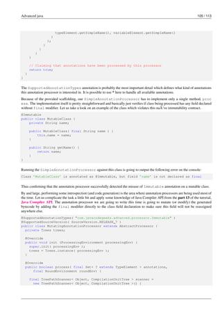 Advanced java 105 / 113
typeElement.getSimpleName(), variableElement.getSimpleName()
)
);
}
}
}
}
// Claiming that annotations have been processed by this processor
return true;
}
}
The SupportedAnnotationTypes annotation is probably the most important detail which defines what kind of annotations
this annotation processor is interested in. It is possible to use * here to handle all available annotations.
Because of the provided scaffolding, our SimpleAnnotationProcessor has to implement only a single method, proc
ess. The implementation itself is pretty straightforward and basically just verifies if class being processed has any field declared
without final modifier. Let us take a look on an example of the class which violates this naÃ¯ve immutability contract.
@Immutable
public class MutableClass {
private String name;
public MutableClass( final String name ) {
this.name = name;
}
public String getName() {
return name;
}
}
Running the SimpleAnnotationProcessor against this class is going to output the following error on the console:
Class ’MutableClass’ is annotated as @Immutable, but field ’name’ is not declared as final
Thus confirming that the annotation processor successfully detected the misuse of Immutable annotation on a mutable class.
By and large, performing some introspection (and code generation) is the area where annotation processors are being used most of
the time. Let us complicate the task a little bit and apply some knowledge of Java Compiler API from the part 13 of the tutorial,
Java Compiler API. The annotation processor we are going to write this time is going to mutate (or modify) the generated
bytecode by adding the final modifier directly to the class field declaration to make sure this field will not be reassigned
anywhere else.
@SupportedAnnotationTypes( "com.javacodegeeks.advanced.processor.Immutable" )
@SupportedSourceVersion( SourceVersion.RELEASE_7 )
public class MutatingAnnotationProcessor extends AbstractProcessor {
private Trees trees;
@Override
public void init (ProcessingEnvironment processingEnv) {
super.init( processingEnv );
trees = Trees.instance( processingEnv );
}
@Override
public boolean process( final Set< ? extends TypeElement > annotations,
final RoundEnvironment roundEnv) {
final TreePathScanner< Object, CompilationUnitTree > scanner =
new TreePathScanner< Object, CompilationUnitTree >() {
 