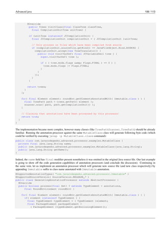 Advanced java 106 / 113
@Override
public Trees visitClass(final ClassTree classTree,
final CompilationUnitTree unitTree) {
if (unitTree instanceof JCCompilationUnit) {
final JCCompilationUnit compilationUnit = ( JCCompilationUnit )unitTree;
// Only process on files which have been compiled from source
if (compilationUnit.sourcefile.getKind() == JavaFileObject.Kind.SOURCE) {
compilationUnit.accept(new TreeTranslator() {
public void visitVarDef( final JCVariableDecl tree ) {
super.visitVarDef( tree );
if ( ( tree.mods.flags &amp; Flags.FINAL ) == 0 ) {
tree.mods.flags |= Flags.FINAL;
}
}
});
}
}
return trees;
}
};
for( final Element element: roundEnv.getElementsAnnotatedWith( Immutable.class ) ) {
final TreePath path = trees.getPath( element );
scanner.scan( path, path.getCompilationUnit() );
}
// Claiming that annotations have been processed by this processor
return true;
}
}
The implementation became more complex, however many classes (like TreePathScanner, TreePath) should be already
familiar. Running the annotation processor against the same MutableClass class will generate following byte code (which
could be verified by executing javap -p MutableClass.class command):
public class com.javacodegeeks.advanced.processor.examples.MutableClass {
private final java.lang.String name;
public com.javacodegeeks.advanced.processor.examples.MutableClass(java.lang.String);
public java.lang.String getName();
}
Indeed, the name field has final modifier present nonetheless it was omitted in the original Java source file. Our last example
is going to show off the code generation capabilities of annotation processors (and conclude the discussion). Continuing in
the same vein, let us implement an annotation processor which will generate new source file (and new class respectively) by
appending Immutable suffix to class name annotated with Immutable annotation.
@SupportedAnnotationTypes( "com.javacodegeeks.advanced.processor.Immutable" )
@SupportedSourceVersion( SourceVersion.RELEASE_7 )
public class GeneratingAnnotationProcessor extends AbstractProcessor {
@Override
public boolean process(final Set< ? extends TypeElement > annotations,
final RoundEnvironment roundEnv) {
for( final Element element: roundEnv.getElementsAnnotatedWith( Immutable.class ) ) {
if( element instanceof TypeElement ) {
final TypeElement typeElement = ( TypeElement )element;
final PackageElement packageElement =
( PackageElement )typeElement.getEnclosingElement();
 