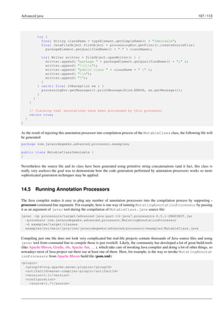 Advanced java 107 / 113
try {
final String className = typeElement.getSimpleName() + "Immutable";
final JavaFileObject fileObject = processingEnv.getFiler().createSourceFile(
packageElement.getQualifiedName() + "." + className);
try( Writer writter = fileObject.openWriter() ) {
writter.append( "package " + packageElement.getQualifiedName() + ";" );
writter.append( "nn");
writter.append( "public class " + className + " {" );
writter.append( "n");
writter.append( "}");
}
} catch( final IOException ex ) {
processingEnv.getMessager().printMessage(Kind.ERROR, ex.getMessage());
}
}
}
// Claiming that annotations have been processed by this processor
return true;
}
}
As the result of injecting this annotation processor into compilation process of the MutableClass class, the following file will
be generated:
package com.javacodegeeks.advanced.processor.examples;
public class MutableClassImmutable {
}
Nevertheless the source file and its class have been generated using primitive string concatenations (and it fact, this class is
really very useless) the goal was to demonstrate how the code generation performed by annotation processors works so more
sophisticated generation techniques may be applied.
14.5 Running Annotation Processors
The Java compiler makes it easy to plug any number of annotation processors into the compilation process by supporting -
processor command line argument. For example, here is one way of running MutatingAnnotationProcessor by passing
it as an argument of javac tool during the compilation of MutableClass.java source file:
javac -cp processors/target/advanced-java-part-14-java7.processors-0.0.1-SNAPSHOT.jar
-processor com.javacodegeeks.advanced.processor.MutatingAnnotationProcessor
-d examples/target/classes
examples/src/main/java/com/javacodegeeks/advanced/processor/examples/MutableClass.java
Compiling just one file does not look very complicated but real-life projects contain thousands of Java source files and using
javac tool from command line to compile those is just overkill. Likely, the community has developed a lot of great build tools
(like Apache Maven, Gradle, sbt, Apache Ant, ...), which take care of invoking Java compiler and doing a lot of other things, so
nowadays most of Java project out there use at least one of them. Here, for example, is the way to invoke MutatingAnnotat
ionProcessor from Apache Maven build file (pom.xml):
<plugin>
<groupId>org.apache.maven.plugins</groupId>
<artifactId>maven-compiler-plugin</artifactId>
<version>3.1</version>
<configuration>
<source>1.7</source>
 