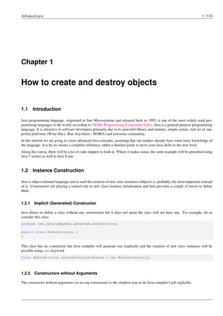 Advanced java 1 / 113
Chapter 1
How to create and destroy objects
1.1 Introduction
Java programming language, originated in Sun Microsystems and released back in 1995, is one of the most widely used pro-
gramming languages in the world, according to TIOBE Programming Community Index. Java is a general-purpose programming
language. It is attractive to software developers primarily due to its powerful library and runtime, simple syntax, rich set of sup-
ported platforms (Write Once, Run Anywhere - WORA) and awesome community.
In this tutorial we are going to cover advanced Java concepts, assuming that our readers already have some basic knowledge of
the language. It is by no means a complete reference, rather a detailed guide to move your Java skills to the next level.
Along the course, there will be a lot of code snippets to look at. Where it makes sense, the same example will be presented using
Java 7 syntax as well as Java 8 one.
1.2 Instance Construction
Java is object-oriented language and as such the creation of new class instances (objects) is, probably, the most important concept
of it. Constructors are playing a central role in new class instance initialization and Java provides a couple of favors to define
them.
1.2.1 Implicit (Generated) Constructor
Java allows to define a class without any constructors but it does not mean the class will not have any. For example, let us
consider this class:
package com.javacodegeeks.advanced.construction;
public class NoConstructor {
}
This class has no constructor but Java compiler will generate one implicitly and the creation of new class instances will be
possible using new keyword.
final NoConstructor noConstructorInstance = new NoConstructor();
1.2.2 Constructors without Arguments
The constructor without arguments (or no-arg constructor) is the simplest way to do Java compiler’s job explicitly.
 