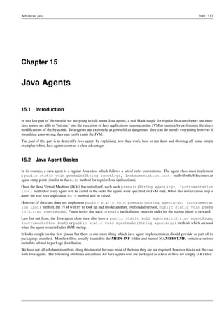 Advanced java 109 / 113
Chapter 15
Java Agents
15.1 Introduction
In this last part of the tutorial we are going to talk about Java agents, a real black magic for regular Java developers out there.
Java agents are able to "intrude" into the execution of Java applications running on the JVM at runtime by performing the direct
modifications of the bytecode. Java agents are extremely as powerful as dangerous: they can do mostly everything however if
something goes wrong, they can easily crash the JVM.
The goal of this part is to demystify Java agents by explaining how they work, how to run them and showing off some simple
examples where Java agents come as a clear advantage.
15.2 Java Agent Basics
In its essence, a Java agent is a regular Java class which follows a set of strict conventions. The agent class must implement
a public static void premain(String agentArgs, Instrumentation inst) method which becomes an
agent entry point (similar to the main method for regular Java applications).
Once the Java Virtual Machine (JVM) has initialized, each such premain(String agentArgs, Instrumentation
inst) method of every agent will be called in the order the agents were specified on JVM start. When this initialization step is
done, the real Java application main method will be called.
However, if the class does not implement public static void premain(String agentArgs, Instrumentat
ion inst) method, the JVM will try to look up and invoke another, overloaded version, public static void prema
in(String agentArgs). Please notice that each premain method must return in order for the startup phase to proceed.
Last but not least, the Java agent class may also have a public static void agentmain(String agentArgs,
Instrumentation inst) or public static void agentmain(String agentArgs) methods which are used
when the agent is started after JVM startup.
It looks simple on the first glance but there is one more thing which Java agent implementation should provide as part of its
packaging: manifest. Manifest files, usually located in the META-INF folder and named MANIFEST.MF, contain a various
metadata related to package distribution.
We have not talked about manifests along this tutorial because most of the time they are not required, however this is not the case
with Java agents. The following attributes are defined for Java agents who are packaged as a Java archive (or simply JAR) files:
 